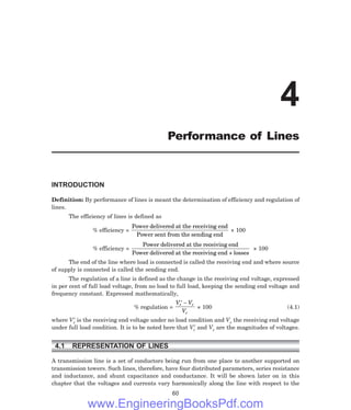 INTRODUCTION
Definition: By performance of lines is meant the determination of efficiency and regulation of
lines.
The efficiency of lines is defined as
% efficiency =
Power delivered at the receiving end
Power sent from the sending end
× 100
% efficiency =
Power delivered at the receiving end
Power delivered at the receiving end + losses
× 100
The end of the line where load is connected is called the receiving end and where source
of supply is connected is called the sending end.
The regulation of a line is defined as the change in the receiving end voltage, expressed
in per cent of full load voltage, from no load to full load, keeping the sending end voltage and
frequency constant. Expressed mathematically,
% regulation =
V V
V
r r
r
′ −
× 100 (4.1)
where Vr
′ is the receiving end voltage under no load condition and Vr the receiving end voltage
under full load condition. It is to be noted here that Vr
′ and Vr are the magnitudes of voltages.
4.1 REPRESENTATION OF LINES
A transmission line is a set of conductors being run from one place to another supported on
transmission towers. Such lines, therefore, have four distributed parameters, series resistance
and inductance, and shunt capacitance and conductance. It will be shown later on in this
chapter that the voltages and currents vary harmonically along the line with respect to the
60
4
Performance of Lines
www.EngineeringBooksPdf.com
 