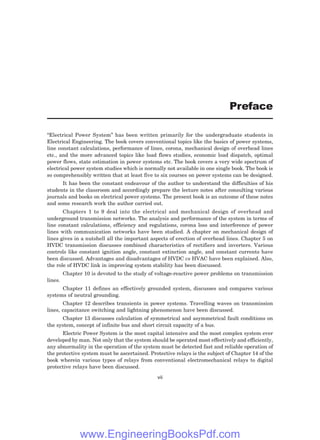 “Electrical Power System” has been written primarily for the undergraduate students in
Electrical Engineering. The book covers conventional topics like the basics of power systems,
line constant calculations, performance of lines, corona, mechanical design of overhead lines
etc., and the more advanced topics like load flows studies, economic load dispatch, optimal
power flows, state estimation in power systems etc. The book covers a very wide spectrum of
electrical power system studies which is normally not available in one single book. The book is
so comprehensibly written that at least five to six courses on power systems can be designed.
It has been the constant endeavour of the author to understand the difficulties of his
students in the classroom and accordingly prepare the lecture notes after consulting various
journals and books on electrical power systems. The present book is an outcome of these notes
and some research work the author carried out.
Chapters 1 to 9 deal into the electrical and mechanical design of overhead and
underground transmission networks. The analysis and performance of the system in terms of
line constant calculations, efficiency and regulations, corona loss and interference of power
lines with communication networks have been studied. A chapter on mechanical design of
lines gives in a nutshell all the important aspects of erection of overhead lines. Chapter 5 on
HVDC transmission discusses combined characteristics of rectifiers and inverters. Various
controls like constant ignition angle, constant extinction angle, and constant currents have
been discussed. Advantages and disadvantages of HVDC vs HVAC have been explained. Also,
the role of HVDC link in improving system stability has been discussed.
Chapter 10 is devoted to the study of voltage-reactive power problems on transmission
lines.
Chapter 11 defines an effectively grounded system, discusses and compares various
systems of neutral grounding.
Chapter 12 describes transients in power systems. Travelling waves on transmission
lines, capacitance switching and lightning phenomenon have been discussed.
Chapter 13 discusses calculation of symmetrical and asymmetrical fault conditions on
the system, concept of infinite bus and short circuit capacity of a bus.
Electric Power System is the most capital intensive and the most complex system ever
developed by man. Not only that the system should be operated most effectively and efficiently,
any abnormality in the operation of the system must be detected fast and reliable operation of
the protective system must be ascertained. Protective relays is the subject of Chapter 14 of the
book wherein various types of relays from conventional electromechanical relays to digital
protective relays have been discussed.
Preface
vii
www.EngineeringBooksPdf.com
 