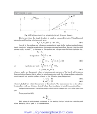 PERFORMANCE OF LINES 63
Is Ir
R + jX
Vs
Vs Vr
Vr
(a) (b)
Vs
IrR
jIrX
Ir
Vr
fs
fr
Fig. 4.4 Short-transmission line: (=) equivalent circuit, (>) phasor diagram.
The terms within the simple brackets is small as compared to unity. Using binomial
expansion and limiting only to second term,
Vs
~
− Vr + IrR cos φr + IrX sin φr (4.5)
Here Vs is the sending end voltage corresponding to a particular load current and power
factor condition. It can be seen from the equivalent circuit of short line that the receiving end
voltage under no load Vr′ is the same as the sending end voltage under full load condition, i.e.,
Vr′ = Vs
∴ % regulation =
V V
V
s r
r
−
× 100
=
I R
V
I X
V
r
r
r
r
r
r
cos sin
φ φ
+
F
HG I
KJ × 100 (4.6)
or regulation per unit =
I R
V
I X
V
r
r
r
r
r
r
cos sin
φ φ
+
= vr cos φr + vx sin φr (4.7)
where vr and vx are the per unit values of resistance and reactance of the line. It will be shown
later on in this chapter that in a four terminal passive network the voltage and current on the
receiving end and sending end are related by the following pair of equations:
Vs = AVr + BIr (4.8)
Is = CVr + DIr (4.9)
where A, B, C, D are called the constants of the network. The transmission line is also a four-
terminal network and it is now desired to find these constants for short transmission line.
Before these constants are determined it is desirable to understand what these constants
are.
From equation (4.8),
A =
V
V
s
r Ir = 0
This means A is the voltage impressed at the sending end per volt at the receiving end
when receiving end is open. It is dimensionless.
www.EngineeringBooksPdf.com
 