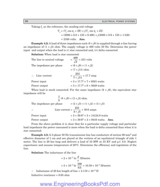 66 ELECTRICAL POWER SYSTEMS
Taking Ir as the reference, the sending end voltage
Vs = (Vr cos φr + IR) + j(Vr sin φr + IX)
= (2000 × 0.8 + 125 × 0.496) + j(2000 × 0.6 + 125 × 1.536)
= 2168 volts. Ans.
Example 4.2: A load of three impedances each (6 + j9) is supplied through a line having
an impedance of (1 + j2) ohm. The supply voltage is 400 volts 50 Hz. Determine the power
input and output when the load is (i) star connected and, (ii) delta connected.
Solution: When load is star connected:
The line to neutral voltage =
400
3
= 231 volts
The impedance per phase = (6 + j9) + (1 + j2)
= (7 + j11) ohm.
∴ Line current =
231
7 11
+ j
= 17.7 amp
Power input = 3 × 17.72 × 7 = 6591 watts
Power output = 3 × 17.72 × 6 = 5649 watts
When load is mesh connected: For the same impedance (6 + j9), the equivalent star
impedance will be
1
3
(6 + j9) = (2 + j3) ohm.
The impedance per phase = (2 + j3) + (1 + j2) = (3 + j5)
∴ Line current =
231
3 5
+ j
= 39.6 amps.
Power input = 3 × 39.62 × 3 = 14124.9 watts
Power output = 3 × 39.62 × 2 = 9416 watts. Ans.
From the above problem it is clear that for a particular supply voltage and particular
load impedance the power consumed is more when the load is delta connected than when it is
star connected.
Example 4.3: A 3-phase 50 Hz transmission line has conductors of section 90 mm2 and
effective diameter of 1 cm and are placed at the vertices of an equilateral triangle of side 1
metre. The line is 20 km long and delivers a load of 10 MW at 33 KV and p.f. 0.8. Neglect
capacitance and assume temperature of 20°C. Determine the efficiency and regulation of the
line.
Solution: The inductance of the line
= 2 × 10–7 ln
d
r
H/metre
= 2 × 10–7 ln
100
0 5
.
= 10.59 × 10–7 H/metre
∴ Inductance of 20 km length of line = 2.119 × 10–2 H
Inductive reactance = 6.65 ohm
www.EngineeringBooksPdf.com
 
