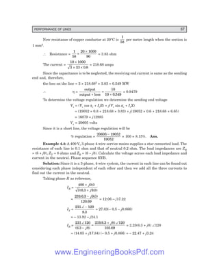 PERFORMANCE OF LINES 67
Now resistance of copper conductor at 20°C is
1
58
per metre length when the section is
1 mm2.
∴ Resistance =
1
58
20 1000
90
×
×
= 3.83 ohm
The current =
10 1000
3 33 0 8
×
× × .
= 218.68 amps
Since the capacitance is to be neglected, the receiving end current is same as the sending
end and, therefore,
the loss on the line = 3 × 218.682 × 3.83 = 0.549 MW
∴ η =
output
output loss
+
=
+
10
10 0 549
.
= 0.9479
To determine the voltage regulation we determine the sending end voltage
Vs = (Vr cos φr + IrR) + j(Vr sin φr + IrX)
= (19052 × 0.8 + 218.68 × 3.83) + j(19052 × 0.6 + 218.68 × 6.65)
= 16079 + j12885
Vs = 20605 volts
Since it is a short line, the voltage regulation will be
% regulation =
20605 19052
19052
−
× 100 = 8.15%. Ans.
Example 4.4: A 400 V, 3-phase 4-wire service mains supplies a star connected load. The
resistance of each line is 0.1 ohm and that of neutral 0.2 ohm. The load impedances are ZR
= (6 + j9), ZY = 8 ohms and ZB = (6 – j8). Calculate the voltage across each load impedance and
current in the neutral. Phase sequence RYB.
Solution: Since it is a 3-phase, 4-wire system, the current in each line can be found out
considering each phase independent of each other and then we add all the three currents to
find out the current in the neutral.
Taking phase R as reference,
IR =
400 0 0
3 6 3 9 0
+
+
j
j
.
( . . )
=
231 6 3 9 0
120 69
( . . )
.
− j
= 12.06 – j17.22
IY =
231 120
8 3
∠ −
.
= 27.83(– 0.5 – j0.866)
= – 13.92 – j24.1
IB =
231 120
6 3 8
231 6 3 8 120
103 69
∠
−
=
+ ∠
( . )
( . )
.
j
j
= 2.23(6.3 + j8) ∠120
= (14.05 + j17.84) (– 0.5 + j0.866) = – 22.47 + j3.24
www.EngineeringBooksPdf.com
 