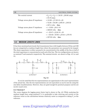 68 ELECTRICAL POWER SYSTEMS
The neutral current = IR + IY + IB = (– 24.33 – j38.08) amps
= 45.18 amps.
Voltage across phase R impedance = (12.06 – j17.22) (6 + j9)
= 72.36 + 154.98 + j108.54 – j103.32
= 227.4 volts. Ans.
Voltage across phase Y impedance = (– 13.92 – j24.1) (8)
= 226.65 volts. Ans.
Voltage across phase B impedance = (– 22.47 + j3.24) (6 – j8)
= – 134.82 + 25.92 + j19.44 + j179.76
= 227.02 volts. Ans.
4.3 MEDIUM LENGTH LINES
It has been mentioned previously that transmission lines with lengths between 80 km and 160
km are categorised as medium length lines where the parameters are assumed to be lumped.
The shunt capacitance is either assumed to be concentrated at the middle of the line or half of
the total capacitance is concentrated at each end of the line. The two configurations are known
as nominal-T and nominal-π respectively. The nominal circuits are shown in Figs. 4.5 (a) and
(b).
Is Ir
Vs
Vs Vr
Vr
(a) Nominal-T
Ic
Y = j c
w
Vc
R
2
X
2
+ j R
2
X
2
+ j
Vs
Vs Vr
Vr
(b) Nominal-p
Ic1
Y
2
Y
2
Ir
Il
R + jX
Fig. 4.5
It is to be noted that the two representations are approximate to the exact representation
of the actual line. Also the two representations are not equivalent as can be seen by using the
star-delta transformations. However, they are good enough for practical purposes and do not
involve much error.
4.3.1 Nominal-6
The vector diagram for lagging power factor load is shown in Fig. 4.6. While analysing the
medium length lines using nominal-T, it is preferable to take receiving end current as the
reference vector as the calculations become relatively easier as compared to taking Vr as the
reference.
www.EngineeringBooksPdf.com
 