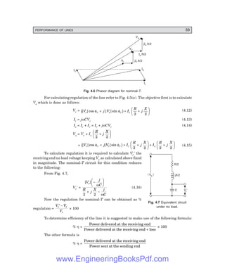 PERFORMANCE OF LINES 69
| V |
s
| V |
s
R/2
jX/2
C Vr¢
Ic
Ir
Vs
Vc
Vr
jIs X/2
Is R/2
jIr X/2
Is
Fig. 4.6 Phasor diagram for nominal-6.
For calculating regulation of the line refer to Fig. 4.5(a). The objective first is to calculate
Vs which is done as follows:
Vc = | |cos .| |sin
V j V I
R
j
X
r r r r r
φ φ
+ + +
F
HG I
KJ
b g 2 2
(4.12)
Ic = jωCVc (4.13)
Is = Ic + Ir = Ir + jωCVc (4.14)
Vs = Vc + Is
R
j
X
2 2
+
F
HG I
KJ
= | |cos | |sin
V j V I
R
j
X
I
R
j
X
r r r r r s
φ φ
+ + +
F
HG I
KJ + +
F
HG I
KJ
b g 2 2 2 2
(4.15)
To calculate regulation it is required to calculate Vr′ the
receiving end no load voltage keeping Vs as calculated above fixed
in magnitude. The nominal-T circuit for this condition reduces
to the following:
From Fig. 4.7,
Vr′ =
| |
V
j
C
R
j
X j
C
s −
F
HG I
KJ
+ −
ω
ω
2 2
(4.16)
Now the regulation for nominal-T can be obtained as %
regulation =
V V
V
r r
r
′ −
× 100
To determine efficiency of the line it is suggested to make use of the following formula:
% η =
Power delivered at the receiving end
Power delivered at the receiving end loss
+
× 100
The other formula is
% η =
Power delivered at the receiving end
Power sent at the sending end
Fig. 4.7 Equivalent circuit
under no load.
www.EngineeringBooksPdf.com
 