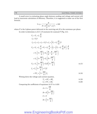70 ELECTRICAL POWER SYSTEMS
A small error in evaluating phase angle between sending end voltage and current will
lead to inaccurate calculation of efficiency. Therefore, it is suggested to make use of the first
formula.
% η =
P
P
R
I I
r s
+ +
3
2
2 2
( )
× 100
where P is the 3-phase power delivered at the receiving end, R is the resistance per phase.
In order to determine A, B, C, D constants for nominal-T (Fig. 4.5).
Vc = Vr + Ir
Z
2
Ic = VcY
Is = Ir + Ic = Ir + VcY = Ir + V I
Z
r r
+
F
HG I
KJ
2
Y
Vs = Vc + Is
Z
V I
Z
I V I
Z
Y
Z
r r r r r
2 2 2 2
= + + + +
F
HG I
KJ
R
S
T
U
V
W.
= Vr
1
2 2 2 4
2
+
F
HG I
KJ + + +
F
HG
I
KJ
YZ
I
Z Z YZ
r
= Vr
1
2 4
2
+
F
HG I
KJ + +
F
HG
I
KJ
YZ
I Z
YZ
r
Vs = Vr
1
2
1
4
+
F
HG I
KJ + +
F
HG I
KJ
YZ
I Z
YZ
r (4.17)
Is = Ir
1
2
+
F
HG I
KJ
YZ
+ VrY
= YVr + 1
2
+
F
HG I
KJ
YZ
Ir (4.18)
Writing down the voltage and current equation,
Vs = AVr + BIr (4.19)
Is = CVr + DIr (4.20)
Comparing the coefficients of equations (4.17) to (4.20)
A = 1 +
YZ
2
B = Z 1
4
+
F
HG I
KJ
YZ
C = Y
D = 1
2
+
F
HG I
KJ
YZ
www.EngineeringBooksPdf.com
 