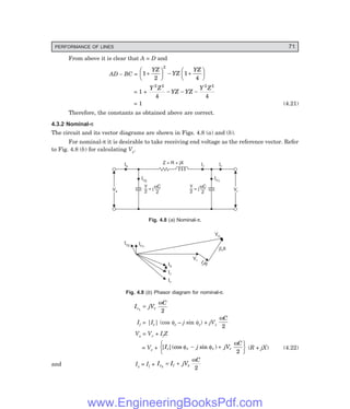 PERFORMANCE OF LINES 71
From above it is clear that A = D and
AD – BC = 1
2
1
4
2
+
F
H
G I
K
J − +
F
H
G I
K
J
YZ
YZ
YZ
= 1 +
Y Z
YZ YZ
Y Z
2 2 2 2
4 4
− − −
= 1 (4.21)
Therefore, the constants as obtained above are correct.
4.3.2 Nominal-π
The circuit and its vector diagrams are shown in Figs. 4.8 (a) and (b).
For nominal-π it is desirable to take receiving end voltage as the reference vector. Refer
to Fig. 4.8 (b) for calculating Vs.
Is Ir
Z = R + jX
Vs
Vs Vr
Vr
Il
Ic2
Ic1
Y
2
wC
2
= j
Y
2
wC
2
= j
Fig. 4.8 (a) Nominal-π.
Ic1
Ic2
Is
Il
Ir
Vr
Il R
jIlX
Vs
Fig. 4.8 (b) Phasor diagram for nominal-π.
I jV
C
c r
1
2
=
ω
Il = |Ir| (cos φr – j sin φr) + jVr
ωC
2
Vs = Vr + IlZ
= Vr + | |(cos sin )
I j jV
C
r r r r
φ φ
ω
− +
R
S
T
U
V
W
2
(R + jX) (4.22)
and Is = Il + I I jV
C
c l s
2
2
= +
ω
www.EngineeringBooksPdf.com
 