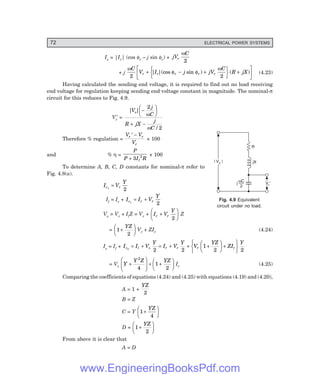 72 ELECTRICAL POWER SYSTEMS
| V |
s
| V |
s
R
jX
Vr¢
wC
2
j
Is = |Ir| (cos φr – j sin φr) + jV
C
r
ω
2
+ j
ω
φ φ
ω
C
V I j jV
C
R jX
r r r r r
2 2
+ − +
R
S
T
U
V
W +
L
NM O
QP
| |(cos sin ) ( ) (4.23)
Having calculated the sending end voltage, it is required to find out no load receiving
end voltage for regulation keeping sending end voltage constant in magnitude. The nominal-π
circuit for this reduces to Fig. 4.9.
Vr
′ =
| |
/
V
j
C
R jX
j
C
s −
F
H
G I
K
J
+ −
2
2
ω
ω
Therefore % regulation =
V V
V
r r
r
′ −
× 100
and % η =
P
P I R
l
+ 3 2 × 100
To determine A, B, C, D constants for nominal-π refer to
Fig. 4.8(a).
I V
Y
c r
1
2
=
Il = Ir + I I V
Y
c r r
1
2
= +
Vs = Vr + IlZ = Vr + I V
Y
r r
+
F
H
G I
K
J
2
Z
= 1
2
+
F
H
G I
K
J
YZ
Vr + ZIr (4.24)
Is = Il + I I V
Y
I V
Y
V
YZ
ZI
Y
c l s r r r r
2
2 2
1
2 2
= + = + + +
F
H
G I
K
J +
R
S
T
U
V
W
= Vr
Y
Y Z YZ
+
F
H
G
I
K
J + +
F
H
G I
K
J
2
4
1
2
Ir (4.25)
Comparing the coefficients of equations (4.24) and (4.25) with equations (4.19) and (4.20),
A = 1 +
YZ
2
B = Z
C = Y 1
4
+
F
H
G I
K
J
YZ
D = 1
2
+
F
HG I
K
J
YZ
From above it is clear that
A = D
Fig. 4.9 Equivalent
circuit under no load.
www.EngineeringBooksPdf.com
 