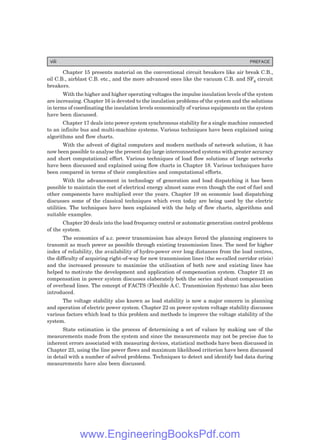 Chapter 15 presents material on the conventional circuit breakers like air break C.B.,
oil C.B., airblast C.B. etc., and the more advanced ones like the vacuum C.B. and SF6 circuit
breakers.
With the higher and higher operating voltages the impulse insulation levels of the system
are increasing. Chapter 16 is devoted to the insulation problems of the system and the solutions
in terms of coordinating the insulation levels economically of various equipments on the system
have been discussed.
Chapter 17 deals into power system synchronous stability for a single machine connected
to an infinite bus and multi-machine systems. Various techniques have been explained using
algorithms and flow charts.
With the advent of digital computers and modern methods of network solution, it has
now been possible to analyse the present day large interconnected systems with greater accuracy
and short computational effort. Various techniques of load flow solutions of large networks
have been discussed and explained using flow charts in Chapter 18. Various techniques have
been compared in terms of their complexities and computational efforts.
With the advancement in technology of generation and load dispatching it has been
possible to maintain the cost of electrical energy almost same even though the cost of fuel and
other components have multiplied over the years. Chapter 19 on economic load dispatching
discusses some of the classical techniques which even today are being used by the electric
utilities. The techniques have been explained with the help of flow charts, algorithms and
suitable examples.
Chapter 20 deals into the load frequency control or automatic generation control problems
of the system.
The economics of a.c. power transmission has always forced the planning engineers to
transmit as much power as possible through existing transmission lines. The need for higher
index of reliability, the availability of hydro-power over long distances from the load centres,
the difficulty of acquiring right-of-way for new transmission lines (the so-called corridor crisis)
and the increased pressure to maximise the utilisation of both new and existing lines has
helped to motivate the development and application of compensation system. Chapter 21 on
compensation in power system discusses elaborately both the series and shunt compensation
of overhead lines. The concept of FACTS (Flexible A.C. Transmission Systems) has also been
introduced.
The voltage stability also known as load stability is now a major concern in planning
and operation of electric power system. Chapter 22 on power system voltage stability discusses
various factors which lead to this problem and methods to improve the voltage stability of the
system.
State estimation is the process of determining a set of values by making use of the
measurements made from the system and since the measurements may not be precise due to
inherent errors associated with measuring devices, statistical methods have been discussed in
Chapter 23, using the line power flows and maximum likelihood criterion have been discussed
in detail with a number of solved problems. Techniques to detect and identify bad data during
measurements have also been discussed.
viii PREFACE
www.EngineeringBooksPdf.com
 
