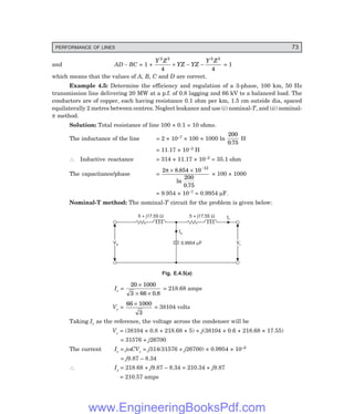 PERFORMANCE OF LINES 73
and AD – BC = 1 +
Y Z
YZ YZ
Y Z
2 2 2 2
4 4
+ − − = 1
which means that the values of A, B, C and D are correct.
Example 4.5: Determine the efficiency and regulation of a 3-phase, 100 km, 50 Hz
transmission line delivering 20 MW at a p.f. of 0.8 lagging and 66 kV to a balanced load. The
conductors are of copper, each having resistance 0.1 ohm per km, 1.5 cm outside dia, spaced
equilaterally 2 metres between centres. Neglect leakance and use (i) nominal-T, and (ii) nominal-
π method.
Solution: Total resistance of line 100 × 0.1 = 10 ohms.
The inductance of the line = 2 × 10–7 × 100 × 1000 ln
200
0 75
.
H
= 11.17 × 10–2 H
∴ Inductive reactance = 314 × 11.17 × 10–2 = 35.1 ohm
The capacitance/phase =
2 8 854 10
200
0 75
12
π × × −
.
ln
.
× 100 × 1000
= 9.954 × 10–7 = 0.9954 µF.
Nominal-T method: The nominal-T circuit for the problem is given below:
Ir
Vs
Vs Vr
Vr
Ic
0.9954 F
m
5 + j17.55 W
5 + j17.55 W
Fig. E.4.5(a)
Ir =
20 1000
3 66 0 8
×
× × .
= 218.68 amps
Vr =
66 1000
3
×
= 38104 volts
Taking Ir as the reference, the voltage across the condenser will be
Vc = (38104 × 0.8 + 218.68 × 5) + j(38104 × 0.6 + 218.68 × 17.55)
= 31576 + j26700
The current Ic = jωCVc = j314(31576 + j26700) × 0.9954 × 10–6
= j9.87 – 8.34
∴ Is = 218.68 + j9.87 – 8.34 = 210.34 + j9.87
= 210.57 amps
www.EngineeringBooksPdf.com
 