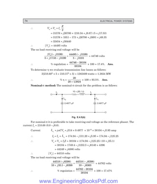 74 ELECTRICAL POWER SYSTEMS
∴ Vs = Vc + Is
Z
2
= 31576 + j26700 + (210.34 + j9.87) (5 + j17.53)
= 31576 + 1051 – 173 + j26700 + j3691 + j49.35
= 32454 + j30440
∴ |Vs| = 44495 volts
The no load receiving end voltage will be
| |( )
.
( )
V j
j j
j
j
s −
+ −
=
−
−
3199
5 17 55 3199
44495 3199
5 3181
= 44746 volts
∴ % regulation =
44746 38104
38104
−
× 100 = 17.4%. Ans.
To determine η we evaluate transmission line losses as follows:
3[218.682 × 5 + 210.572 × 5] = 1382409 watts = 1.3824 MW
∴ % η =
20
20 13824
+ .
× 100 = 93.5%. Ans.
Nominal-π method: The nominal-π circuit for the problem is as follows:
Is
10 + j35.1 W Il
Ic2
Ic1
0.4977 F
m
0.4977 F
m
Fig. E.4.5(b)
For nominal-π it is preferable to take receiving end voltage as the reference phasor. The
current Ir = 218.68 (0.8 – j0.6).
Current Ic1
= jωCVr = j314 × 0.4977 × 10–6 × 38104 = j5.95 amp
∴ Il = Ir + Ic1
= 174.94 – j131.20 + j5.95 = 174.94 – j125.25
∴ Vs = Vr + IlZ = 38104 + (174.94 – j125.25) (10 + j35.1)
= 38104 + 1749.4 – j1252.5 + j6140 + 4396
= 44249 + j4886 volts
∴ |Vs| = 44518 volts
The no load receiving end voltage will be
44518 6398
10 35 1 6398
44518 6398
10 6363
( )
.
( )
−
+ −
=
−
−
j
j j
j
j
= 44762 volts
∴ % regulation =
44762 38104
38104
−
× 100 = 17.47%
www.EngineeringBooksPdf.com
 