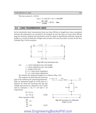 PERFORMANCE OF LINES 75
Z x
D
C x
D Y x
D
Dx
Dx
V, I
V + V, +
I D
D I
The line current Il = 215.15
∴ Loss = 3 × 215.152 × 10 = 1.388 MW
∴ % η =
20 100
21388
×
.
= 93.5%. Ans.
4.4 LONG TRANSMISSION LINES
So far electrically short transmission lines less than 160 km in length have been considered
wherein the parameters are assumed to be lumped. In case the lines are more than 160 km
long, for accurate solutions the parameters must be taken as distributed uniformly along the
length as a result of which the voltages and currents will vary from point to point on the line.
Consider Fig. 4.10 for analysis.
Ir
Vs
Vs Vr
Vr
Is
V + V
D V
I
I I
+ D
Dx x
x
Fig. 4.10 Long transmission line.
Let z = series impedance per unit length
y = shunt admittance per unit length
l = length of the line
Z = zl = total series impedance
Y = yl = total shunt admittance
For clearity the elemental length dx is redrawn (Fig. 4.11).
For analysis we shall take the receiving
end as the reference for measuring distances.
Take an elemental length dx of the line at a
distance of x from the receiving end. Say the
voltage and current at a distance x are V and I
and at a distance x + dx, V + ∆V and I + ∆I
respectively.
∆V = Iz ∆x
∆I = Vy ∆x (4.26)
From equation (4.26)
∆
∆
V
x
= Iz
∆
∆
I
x
= Vy (4.27)
Fig. 4.11 Equivalent of a differential
length of a line.
www.EngineeringBooksPdf.com
 