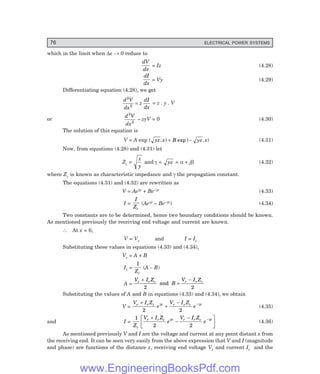 76 ELECTRICAL POWER SYSTEMS
which in the limit when ∆x → 0 reduce to
dV
dx
= Iz (4.28)
dI
dx
= Vy (4.29)
Differentiating equation (4.28), we get
d V
dx
z
dI
dx
2
2
= = z . y . V
or
d V
dx
2
2
– zyV = 0 (4.30)
The solution of this equation is
V = A exp ( . ) exp ( . )
yz x B yz x
+ − (4.31)
Now, from equations (4.28) and (4.31) let
Zc =
z
y
and γ = yz = α + jβ (4.32)
where Zc is known as characteristic impedance and γ the propagation constant.
The equations (4.31) and (4.32) are rewritten as
V = Aeγx + Be–γx (4.33)
I =
I
Zc
(Aeγx – Be–γx) (4.34)
Two constants are to be determined, hence two boundary conditions should be known.
As mentioned previously the receiving end voltage and current are known.
∴ At x = 0,
V = Vr and I = Ir
Substituting these values in equations (4.33) and (4.34),
Vr = A + B
Ir =
1
Zc
(A – B)
A =
V I Z
B
V I Z
r r c r r c
+
=
−
2 2
and
Substituting the values of A and B in equations (4.33) and (4.34), we obtain
V =
V I Z
e
V I Z
e
r r c x r r c x
+
+
− −
2 2
γ γ
(4.35)
and I =
1
2 2
Z
V I Z
e
V I Z
e
c
r r c x r r c x
+
−
−
L
NM O
QP
−
γ γ
(4.36)
As mentioned previously V and I are the voltage and current at any point distant x from
the receiving end. It can be seen very easily from the above expression that V and I (magnitude
and phase) are functions of the distance x, receiving end voltage Vr and current Ir and the
www.EngineeringBooksPdf.com
 