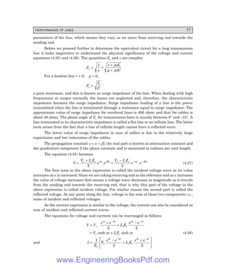 PERFORMANCE OF LINES 77
parameters of the line, which means they vary as we move from receiving end towards the
sending end.
Before we proceed further to determine the equivalent circuit for a long transmission
line it looks imperative to understand the physical significance of the voltage and current
equations (4.35) and (4.36). The quantities Zc and γ are complex.
Zc =
z
y
r j L
g j C
=
+
+
ω
ω
For a lossless line r = 0, g = 0,
Zc =
L
C
a pure resistance, and this is known as surge impedance of the line. When dealing with high
frequencies or surges normally the losses are neglected and, therefore, the characteristic
impedance becomes the surge impedance. Surge impedance loading of a line is the power
transmitted when the line is terminated through a resistance equal to surge impedance. The
approximate value of surge impedance for overhead lines is 400 ohms and that for cables is
about 40 ohms. The phase angle of Zc for transmission lines is usually between 0° and –15°. A
line terminated in its characteristic impedance is called a flat line or an infinite line. The latter
term arises from the fact that a line of infinite length cannot have a reflected wave.
The lower value of surge impedance in case of cables is due to the relatively large
capacitance and low inductance of the cables.
The propagation constant γ = α + jβ; the real part is known as attenuation constant and
the quadrature component β the phase constant and is measured in radians per unit length.
The equation (4.35) becomes
V =
V I Z
e e
V I Z
e e
r r c x j x r r c x j x
+
+
− − −
2 2
α β α β
. . (4.37)
The first term in the above expression is called the incident voltage wave as its value
increases as x is increased. Since we are taking receiving end as the reference and as x increases
the value of voltage increases that means a voltage wave decreases in magnitude as it travels
from the sending end towards the receiving end, that is why this part of the voltage in the
above expression is called incident voltage. For similar reason the second part is called the
reflected voltage. At any point along the line, voltage is the sum of these two components i.e.,
sums of incident and reflected voltages.
As the current expression is similar to the voltage, the current can also be considered as
sum of incident and reflected current waves.
The equations for voltage and currents can be rearranged as follows:
V = Vr .
e e
I Z
e e
x x
r c
x x
γ γ γ γ
+
+
−
− −
2 2
= Vr cosh γx + IrZc sinh γx (4.38)
and I =
1
2 2
Z
V
e e
I Z
e e
c
r
x x
r c
x x
γ γ γ γ
−
+
+
L
NMM
O
QPP
− −
www.EngineeringBooksPdf.com
 