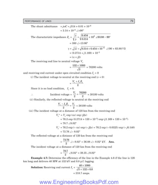 PERFORMANCE OF LINES 79
The shunt admittance = jωC = j314 × 0.01 × 10–6
= 3.14 × 10–6 ∠+90°
The characteristic impedance Zc =
z
y
= × ∠ − °
0 454
0 314
10 63 88 90
5
.
.
.
= 380 ∠–13.06°
γ = yz = × × −
0 314 0 454 10 6
. . ∠(90 + 63.88)°/2
= (0.2714 + j1.169) × 10–3
= (α + jβ)
The receiving end line to neutral voltage Vr
=
132 1000
3
×
= 76200 volts
and receiving end current under open circuited condition Ir = 0
(i) The incident voltage to neutral at the receiving end (x = 0)
=
V I Z
r r c
+
2
Since it is no load condition, Ir = 0.
∴ Incident voltage =
Vr
2
76200
2
= = 38100 volts
(ii) Similarly, the reflected voltage to neutral at the receiving end
V I Z V
r r c r
−
=
2 2
= 38100 volts
(iii) The incident voltage at a distance of 120 km from the receiving end
Vr
+ = Vr exp (αx) exp (jβx)
= 76.2 exp (0.2714 × 120 × 10–3) exp (j1.169 × 120 × 10–3)
= 78.7 ∠8.02°
Vr
– = 76.2 exp (– αx) exp (– jβx) = 76.2 exp (– 0.0325) exp (– j0.140)
= 73.76 ∠– 8.02°
The reflected voltage at a distance of 120 km from the receiving end
=
73 76
2
.
∠– 8.02° = 36.88 ∠– 8.02° kV. Ans.
The incident voltage at a distance of 120 km from the receiving end
=
78 7
2
.
∠8.02° = 39.35 ∠8.02°
Example 4.7: Determine the efficiency of the line in the Example 4.6 if the line is 120
km long and delivers 40 MW at 132 kV and 0.8 p.f. lagging.
Solution: Receiving end current Ir =
40 1000
3 132 0 8
×
× × .
= 218.7 amps.
www.EngineeringBooksPdf.com
 