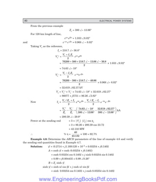 80 ELECTRICAL POWER SYSTEMS
From the previous example
Zc = 380 ∠– 13.06°
For 120 km length of line,
eαx ejβx = 1.033 ∠8.02°
and e–αx e–jβx = 0.968 ∠ – 8.02°
Taking Vr as the reference,
Ir = 218.7 ∠– 36.8°
Vs
+ =
V I Z
r r c
+
2
eαx ejβx
=
76200 380 218 7 13 06 36 8
2
+ × ∠ − ∠ −
. . .
× 1.033 ∠8.02°
= 74.63 ∠– 18°
Vs
– =
V I Z
r r c
−
2
e–αxe–jβx
=
76200 380 218 7 49 86
2
− × ∠ −
. .
× 0.968 ∠– 8.02°
= 32.619 ∠62.37 kV
Vs = Vs
+ + Vs
– = 74.63 ∠– 18° + 32.619 ∠62.37°
= 86077 + j5751 = 86.26 ∠3.82°
Now Is =
V Z I
e e
V Z I
e e
r c r x j x r c r x j x
/ /
+
−
− − −
2 2
α β α β
=
V
Z
V
Z
s
c
s
c
+ −
− =
∠ − °
∠ − °
−
∠ °
∠ − °
F
H
G I
K
J
74 63 18
380 13 06
32 619 62 37
380 13 06
.
.
. .
.
kA
= 200.39 ∠– 29.9°
Power at the sending end = 3 × |Vs| |Is| cos φs
= 3 × 86.26 × 200.39 cos 33.72
= 43.132 MW
∴ % η =
40
43 132
.
× 100 = 92.7%
Example 4.8: Determine the ABCD parameters of the line of example 4.6 and verify
the sending end quantities found in Example 4.7.
Solution: γl = (0.2714 + j1.169)120 × 10–3 = 0.03254 + j0.1402
A = cosh γl = cosh (0.03254 + j0.1402)
= cosh 0.03254 cos 0.1402 + j sinh 0.03254 sin 0.1402
= 0.99 + j0.004435 = 0.99 ∠0.26°
B = Zc sinh γl
sinh γl = sinh αl cos βl + j cosh αl sin βl
= sinh 0.03254 cos 0.1402 + j cosh 0.03254 sin 0.1402
www.EngineeringBooksPdf.com
 