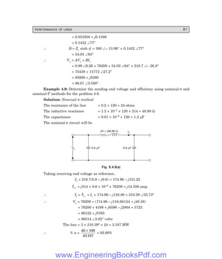 PERFORMANCE OF LINES 81
= 0.031958 + j0.1386
= 0.1422 ∠77°
∴ B = Zc sinh γl = 380 ∠– 13.06° × 0.1422 ∠77°
= 54.03 ∠64°
∴ Vs = AVr + BIr
= 0.99 ∠0.26 × 76200 + 54.03 ∠64° × 218.7 ∠– 36.8°
= 75438 + 11772 ∠27.2°
= 85908 + j5380
= 86.07 ∠3.588°.
Example 4.9: Determine the sending end voltage and efficiency using nominal-π and
nominal-T methods for the problem 4.6.
Solution: Nominal-π method:
The resistance of the line = 0.2 × 120 = 24 ohms
The inductive reactance = 1.3 × 10–3 × 120 × 314 = 48.98 Ω
The capacitance = 0.01 × 10–6 × 120 = 1.2 µF
The nominal-π circuit will be
Il
Vs
Vs 0.6 F
m
24 + j48.98 W
0.6 F
m
Fig. E.4.9(a)
Taking receiving end voltage as reference,
Ir = 218.7(0.8 – j0.6) = 174.96 – j131.22
Ic1
= j314 × 0.6 × 10–6 × 76200 = j14.356 amp
∴ Il = Ic1
+ Ir = 174.96 – j116.86 = 210.39 ∠33.73°
∴ Vs = 76200 + (174.96 – j116.86)(24 + j48.38)
= 76200 + 4199 + j8596 – j2804 + 5723
= 86122 + j5765
= 86314 ∠3.82° volts
The loss = 3 × 210.392 × 24 = 3.187 MW
∴ % η =
40 100
43 187
×
.
= 92.69%
www.EngineeringBooksPdf.com
 