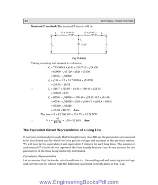 82 ELECTRICAL POWER SYSTEMS
Nominal-T method: The nominal-T circuit will be
Ir
Vs
Vs Vr
Vr
Ic
1.2 F
m
12 + j24.49 W
Is
12 + j24.49 W
Fig. E.4.9(b)
Taking receiving end current as reference,
Vc = 76200(0.8 + j0.6) + 218.7(12 + j24.49)
= 60960 + j45720 + 2624 + j5356
= 63584 + j51076
Ic = j314 × 1.2 × 10–6(63584 + j51076)
= j23.95 – 19.24
∴ Is = 218.7 + j23.95 – 19.24 = 199.46 + j23.95
= 200.89 ∠6.8°
Vs = 63584 + j51076 + (199.46 + j23.95) (12 + j24.49)
= 63584 + j51076 + 2393 + j4884.7 + j287.4 – 586.5
= 65390 + j56248
= 86.25 ∠40.70°. Ans.
The loss = 3 × 12(200.892 + 218.72) = 3.174 MW
∴ % η =
40
43 174
.
× 100 = 92.64%. Ans.
The Equivalent Circuit Representation of a Long Line
It has been mentioned previously that for lengths more than 160 km the parameters are assumed
to be distributed and for which we have got the voltage and currents in the previous section.
We will now derive equivalent-π and equivalent-T circuits for such long lines. The nominal-π
and nominal-T circuits do not represent the lines exactly because they do not account for the
parameters of the lines being uniformly distributed.
Equivalent-π Representation
Let us assume that the two terminal conditions i.e., the sending end and receiving end voltage
and currents can be related with the following equivalent network given in Fig. 4.12.
www.EngineeringBooksPdf.com
 