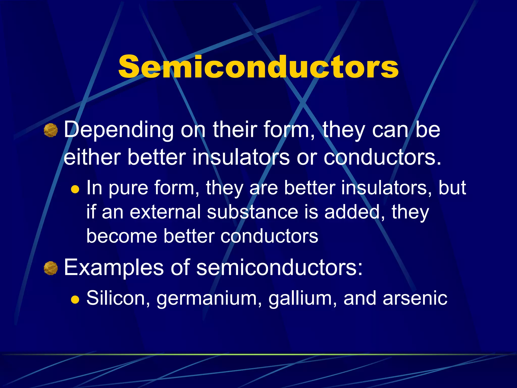 Semiconductors
Depending on their form, they can be
either better insulators or conductors.
 In pure form, they are better insulators, but
if an external substance is added, they
become better conductors
Examples of semiconductors:
 Silicon, germanium, gallium, and arsenic
 