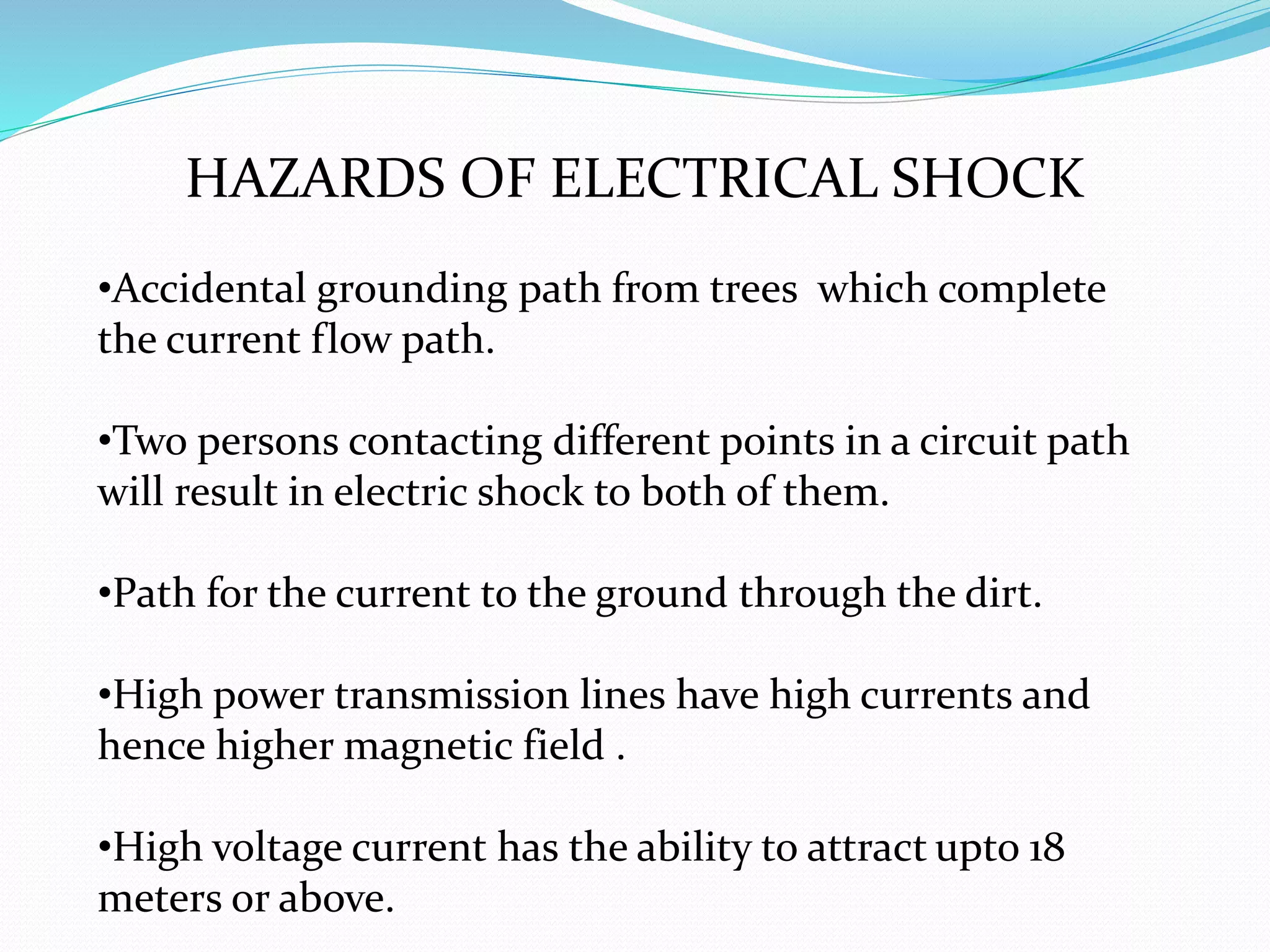 HAZARDS OF ELECTRICAL SHOCK
•Accidental grounding path from trees which complete
the current flow path.
•Two persons contacting different points in a circuit path
will result in electric shock to both of them.
•Path for the current to the ground through the dirt.
•High power transmission lines have high currents and
hence higher magnetic field .
•High voltage current has the ability to attract upto 18
meters or above.
 