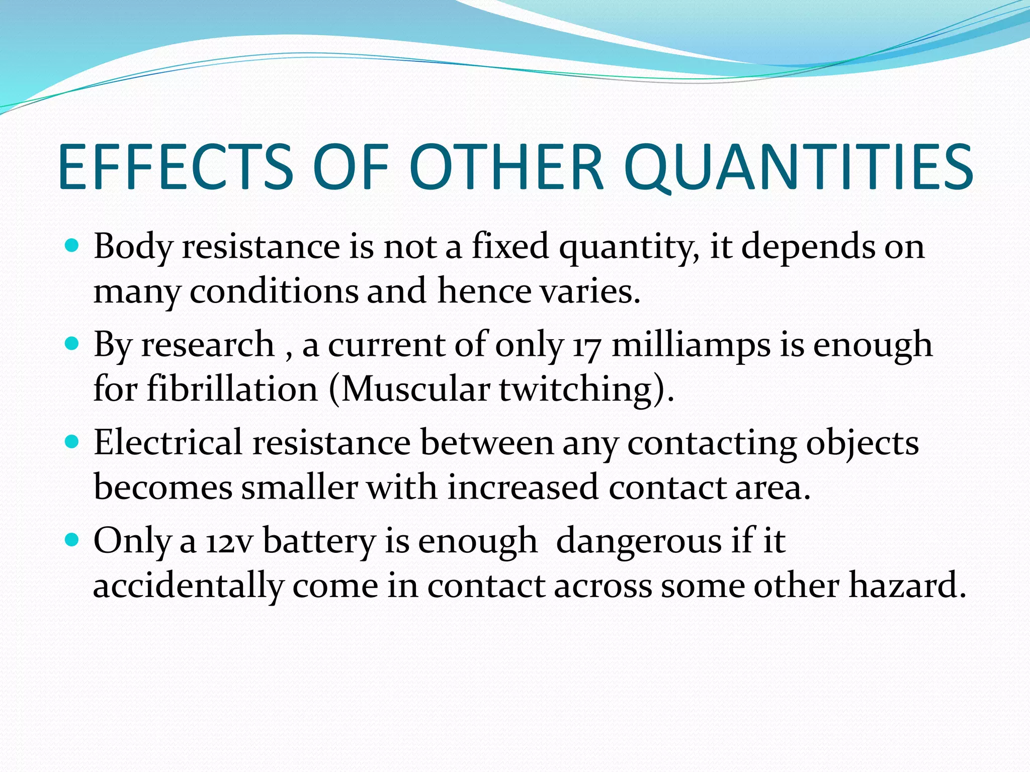 EFFECTS OF OTHER QUANTITIES
 Body resistance is not a fixed quantity, it depends on
many conditions and hence varies.
 By research , a current of only 17 milliamps is enough
for fibrillation (Muscular twitching).
 Electrical resistance between any contacting objects
becomes smaller with increased contact area.
 Only a 12v battery is enough dangerous if it
accidentally come in contact across some other hazard.
 