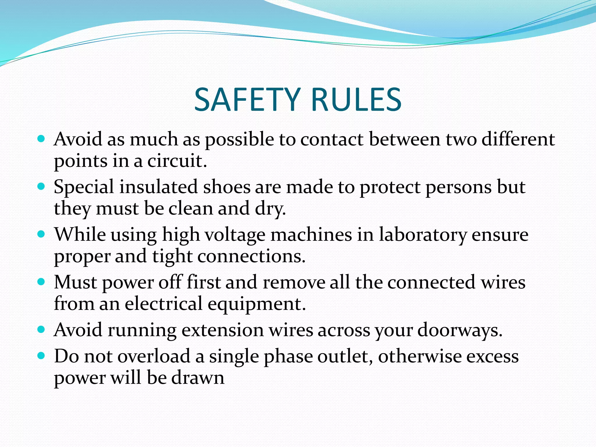 SAFETY RULES
 Avoid as much as possible to contact between two different
points in a circuit.
 Special insulated shoes are made to protect persons but
they must be clean and dry.
 While using high voltage machines in laboratory ensure
proper and tight connections.
 Must power off first and remove all the connected wires
from an electrical equipment.
 Avoid running extension wires across your doorways.
 Do not overload a single phase outlet, otherwise excess
power will be drawn
 
