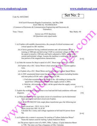 www.studentyogi.com                                                                       www.studentyogi.com

         Code No: R05220401
                                                                                  Set No. 2
                 II B.Tech II Semester Regular Examinations, Apr/May 2008
                                    ELECTRICAL TECHNOLOGY
         ( Common to Electronics & Communication Engineering and Electronics &
                                                Telematics)
         Time: 3 hours                                                         Max Marks: 80
                                       Answer any FIVE Questions
                                    All Questions carry equal marks



           1. (a) Explain with suitable characteristics, the concept of critical resistance and
                    critical speed in a DC machine.
               (b) A Series generator having combined armature and eld resistance of 0.4 is
                    running at 1000 rpm and delivering 5.5kW at a terminal voltage of 110V. If
                    the speed is raised to 1500 rpm and load is adjusted to 10kW, nd the new
                    current and terminal voltage. Assume the machine is working on the straight
                    line portion of the magnetization characteristic.                              [8+8]

           2. (a) State the reasons for drop in speed of a D.C. Shunt motor when it is loaded.
               (b) Explain why a D.C. Series Motor is best suited for Electric traction applica-
                    tions.
               (c) Explain why a D.C. Shunt Motor can be referred as Constant Speed Motor.
               (d) A 250V unsaturated shunt motor has an armature resistance (including brushes
                    and inter poles) of 0.04 and a eld resistance of 100 .
                      i. Find what resistance must be added to the eld winding to increase the
                         speed from 1200rpm to 1500rpm when supply current is 200A.
                     ii. With the eld resistance as in (i) nd the speed when the supply current
                         is 100A.                                                             [3+3+3+7]

           3. Explain the working of a transformer at no load and full load conditions with neat
              diagrams.                                                                            [16]

           4. (a) What parameters of the equivalent circuit of a transformer can be determined
                   from opencircuit and short circuit tests Explain.
               (b) A 10 KVA 2500/250 Volts single phase transformer gave the following test
                    results
                    Open circuit test : 250 V, 0.8 A, 50 W
                    Short circuit test: 60V 3A 45 W
                    Calculate the e ciency and voltage regulation at full load 0.8 power factor
                    lag.                                                                           [8+8]

           5. (a) Explain why a starter is necessary for starting of 3-phase Induction Motor?
                    Name the starters used for starting 3-phase Induction Motor.
               (b) The power input to rotor of a 440V, 50Hz, 3-phase, 12-pole Induction Motor
                    is 75W. The rotor e.m.f has a frequency of 2Hz. Calculate
 