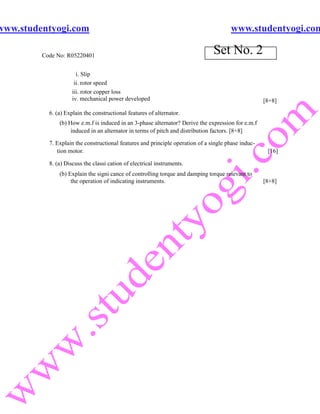 www.studentyogi.com                                                                    www.studentyogi.com

         Code No: R05220401
                                                                                Set No. 2
                       i. Slip
                      ii. rotor speed
                     iii. rotor copper loss
                     iv. mechanical power developed                                                  [8+8]

           6. (a) Explain the constructional features of alternator.
               (b) How e.m.f is induced in an 3-phase alternator? Derive the expression for e.m.f
                    induced in an alternator in terms of pitch and distribution factors. [8+8]

           7. Explain the constructional features and principle operation of a single phase induc-
              tion motor.                                                                             [16]

           8. (a) Discuss the classi cation of electrical instruments.
               (b) Explain the signi cance of controlling torque and damping torque relevant to
                    the operation of indicating instruments.                                         [8+8]
 