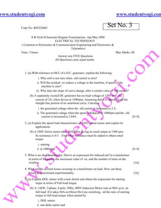 www.studentyogi.com                                                                     www.studentyogi.com

         Code No: R05220401
                                                                                 Set No. 3
                 II B.Tech II Semester Regular Examinations, Apr/May 2008
                                    ELECTRICAL TECHNOLOGY
         ( Common to Electronics & Communication Engineering and Electronics &
                                                Telematics)
         Time: 3 hours                                                         Max Marks: 80
                                       Answer any FIVE Questions
                                    All Questions carry equal marks



           1. (a) With reference to OCC of a D.C. generator, explain the following:
                      i. Why emf is not zero when eld current is zero?
                     ii. Will the residual ux induce a voltage in the machine, if speed of the
                         machine is zero?
                    iii. Why does the slope of curve change, after a certain value of eld current?
               (b) A separately excited DC generator has no-load voltage of 120V at a eld
                    current of 2A, when driven at 1500rpm, Assuming that it is operating on the
                    straight line portion of its saturation curve, Calculate
                      i. the generated voltage when the eld current is increased to 2.5;
                     ii. The generated voltage when the speed is reduced to 1400rpm and the eld
                          current is increased to 2.84A.                                               [8+8]

           2. (a) Explain the speed load characteristics of a D.C. shunt motor and explain its
                    applications
               (b) A 240V Series motor takes 40A when giving its rated output at 1500 rpm.
                    Its resistance is 0.3 . Find what resistance must be added to obtain rated
                    torque
                      i. starting
                     ii. at 1000 rpm.                                                                  [8+8]

           3. What is an ideal transformer. Derive an expression for induced emf in a transformer
              in terms of frequency the maximum value of ux, and the number of turns on the
              winding.                                                                                 [16]

           4. What are the di erent losses occuring in a transformer on load. How can these
              losses be determined experimentallty.                                                    [16]

           5. (a) Explain DOL starter with a neat sketch and obtain the expression for starting
                    toque in terms of Full-load torque.
               (b) A 11KW, 3-phase, 6-pole, 50Hz, 400V Induction Motor runs at 960 r.p.m. on
                    full-load. If it takes 80A on Direct On Line switching, nd the ratio of starting
                    torque to full-load torque when started by
                      i. DOL starter
                     ii. star-delta starter and
 