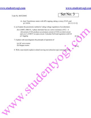 www.studentyogi.com                                                                    www.studentyogi.com

         Code No: R05220401
                                                                                Set No. 3
                    iii. Auto Transformer starter with 60% tapping, taking e ciency 95.6% and
                         p.f. 0.834.                                                     [8+2+2+2+2]

           6. (a) Explain the pessimistic method of nding voltage regulation of an alternator.
               (b) A 600V, 60KVA, 1-phase alternator has an e ective resistance of 0.2 . A
                     eld current of 10A produces an armature current of 210A on short-circuit
                    and e.m.f. of 480 V on open-circuit. Calculate Full-load regulation with 0.8
                    p.f. lagging.                                                                  [8+8]

           7. Explain with neat diagrams the principle of operation of

               (a) AC servo motor
               (b) Stepper motor.
                                                                                                   [8+8]

           8. With a neat sketch explain in detail moving iron attraction type instrument [16]
 