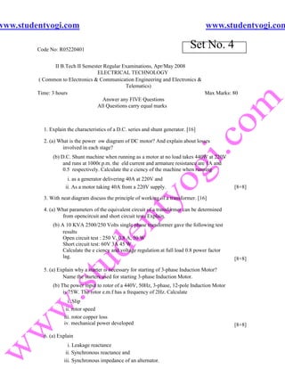 www.studentyogi.com                                                                    www.studentyogi.com

         Code No: R05220401
                                                                                 Set No. 4
                 II B.Tech II Semester Regular Examinations, Apr/May 2008
                                    ELECTRICAL TECHNOLOGY
         ( Common to Electronics & Communication Engineering and Electronics &
                                                Telematics)
         Time: 3 hours                                                         Max Marks: 80
                                       Answer any FIVE Questions
                                    All Questions carry equal marks



           1. Explain the characteristics of a D.C. series and shunt generator. [16]

           2. (a) What is the power ow diagram of DC motor? And explain about losses
                    involved in each stage?
               (b) D.C. Shunt machine when running as a motor at no load takes 440W at 220V
                    and runs at 1000r.p.m. the eld current and armature resistance are 1A and
                    0.5 respectively. Calculate the e ciency of the machine when running
                      i. as a generator delivering 40A at 220V and
                     ii. As a motor taking 40A from a 220V supply.                                [8+8]

           3. With neat diagram discuss the principle of working of a transformer. [16]

           4. (a) What parameters of the equivalent circuit of a transformer can be determined
                   from opencircuit and short circuit tests Explain.
               (b) A 10 KVA 2500/250 Volts single phase transformer gave the following test
                    results
                    Open circuit test : 250 V, 0.8 A, 50 W
                    Short circuit test: 60V 3A 45 W
                    Calculate the e ciency and voltage regulation at full load 0.8 power factor
                    lag.                                                                          [8+8]

           5. (a) Explain why a starter is necessary for starting of 3-phase Induction Motor?
                    Name the starters used for starting 3-phase Induction Motor.
               (b) The power input to rotor of a 440V, 50Hz, 3-phase, 12-pole Induction Motor
                    is 75W. The rotor e.m.f has a frequency of 2Hz. Calculate
                      i. Slip
                     ii. rotor speed
                    iii. rotor copper loss
                    iv. mechanical power developed                                                [8+8]

           6. (a) Explain
                      i. Leakage reactance
                     ii. Synchronous reactance and
                    iii. Synchronous impedance of an alternator.
 