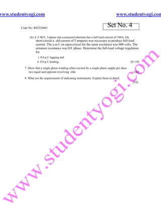 www.studentyogi.com                                                                   www.studentyogi.com

         Code No: R05220401
                                                                               Set No. 4
               (b) A 3.3KV, 3-phase star-connected alternate has a full load current of 100A. On
                    short-circuit a eld current of 5 amperes was necessary to produce full-load
                    current. The e.m.f. on open-circuit for the same excitation was 900 volts. The
                    armature resistance was 0.8 /phase. Determine the full-load voltage regulation
                    for
                      i. 0.6 p.f. lagging and
                     ii. 0.6 p.f. leading.                                                         [6+10]

           7. Show that a single phase winding when excited by a single phase supply pro duce
               two equal and opposite revolving elds.                                                [16]

           8. What are the requirements of indicating instruments. Explain them in detail.
                                                                                                    [16]
 