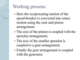 Working process:
 Here the reciprocating motion of the
  speed-breaker is converted into rotary
  motion using the rack and pinion
  arrangement.
 The axis of the pinion is coupled with the
  sprocket arrangement.
 The axis of the smaller sprocket is
  coupled to a gear arrangement.
 Finally the gear arrangement is coupled
  with the generator.
 