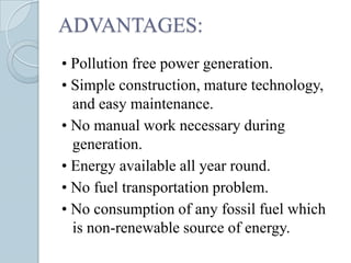 ADVANTAGES:
• Pollution free power generation.
• Simple construction, mature technology,
  and easy maintenance.
• No manual work necessary during
  generation.
• Energy available all year round.
• No fuel transportation problem.
• No consumption of any fossil fuel which
  is non-renewable source of energy.
 