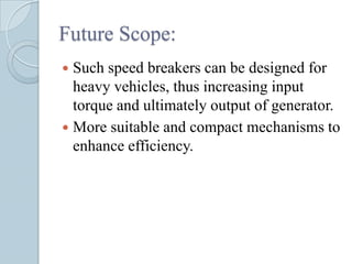 Future Scope:
 Such speed breakers can be designed for
  heavy vehicles, thus increasing input
  torque and ultimately output of generator.
 More suitable and compact mechanisms to
  enhance efficiency.
 