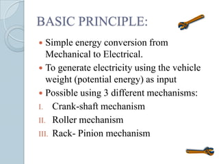 BASIC PRINCIPLE:
  Simple energy conversion from
   Mechanical to Electrical.
 To generate electricity using the vehicle
   weight (potential energy) as input
 Possible using 3 different mechanisms:
I. Crank-shaft mechanism
II. Roller mechanism
III. Rack- Pinion mechanism
 