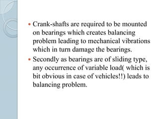  Crank-shafts are required to be mounted
  on bearings which creates balancing
  problem leading to mechanical vibrations
  which in turn damage the bearings.
 Secondly as bearings are of sliding type,
  any occurrence of variable load( which is
  bit obvious in case of vehicles!!) leads to
  balancing problem.
 