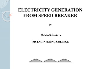 ELECTRICITY GENERATION 
FROM SPEED BREAKER 
BY 
Mahim Srivastava 
IMS ENGINEERING COLLEGE 
 
