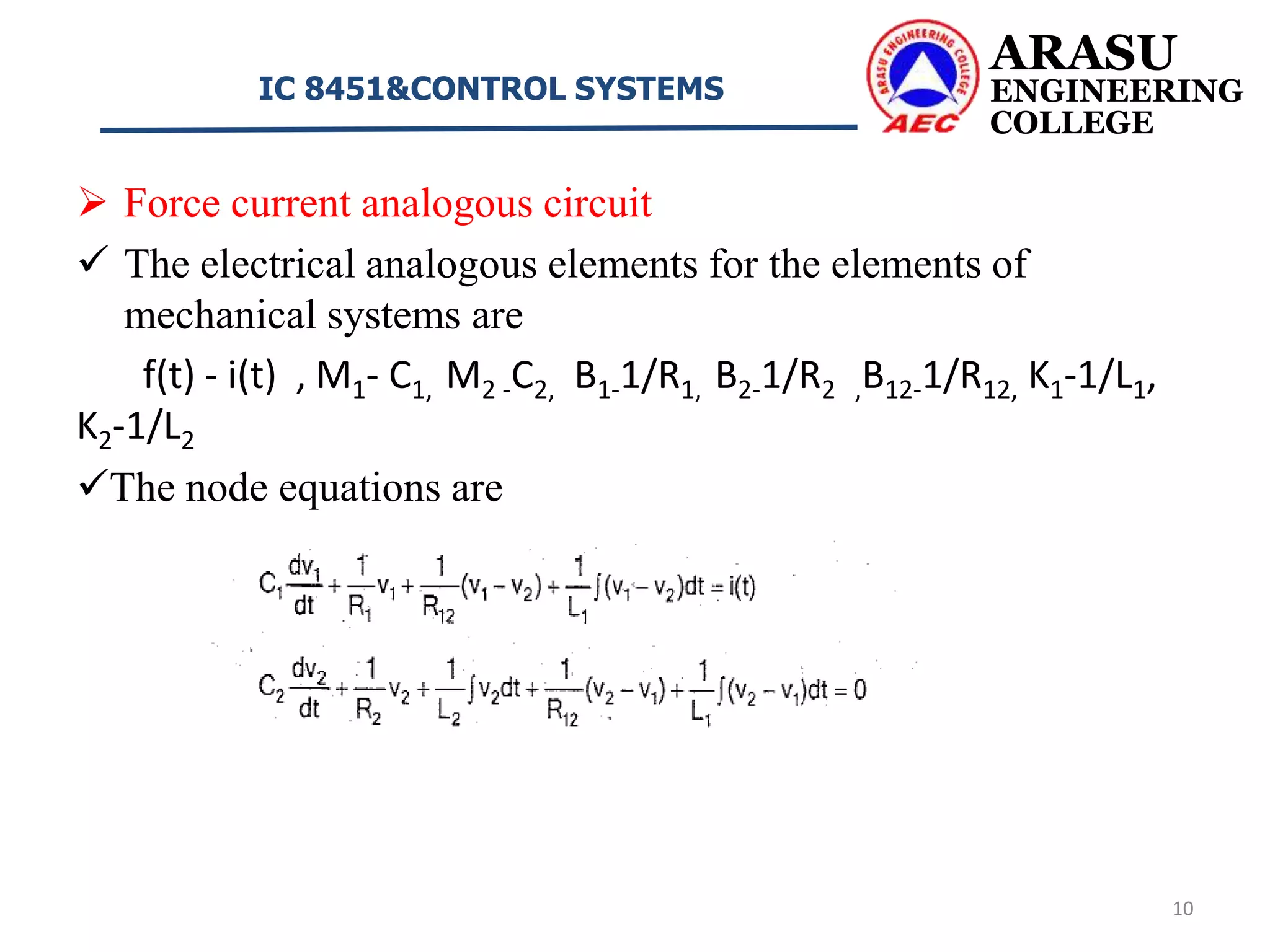  Force current analogous circuit
 The electrical analogous elements for the elements of
mechanical systems are
f(t) - i(t) , M1- C1, M2 -C2, B1-1/R1, B2-1/R2 ,B12-1/R12, K1-1/L1,
K2-1/L2
The node equations are
ARASU
ENGINEERING
COLLEGE
IC 8451&CONTROL SYSTEMS
10
 