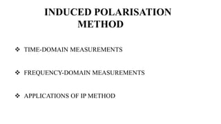 INDUCED POLARISATION
METHOD
 TIME-DOMAIN MEASUREMENTS
 FREQUENCY-DOMAIN MEASUREMENTS
 APPLICATIONS OF IP METHOD
 