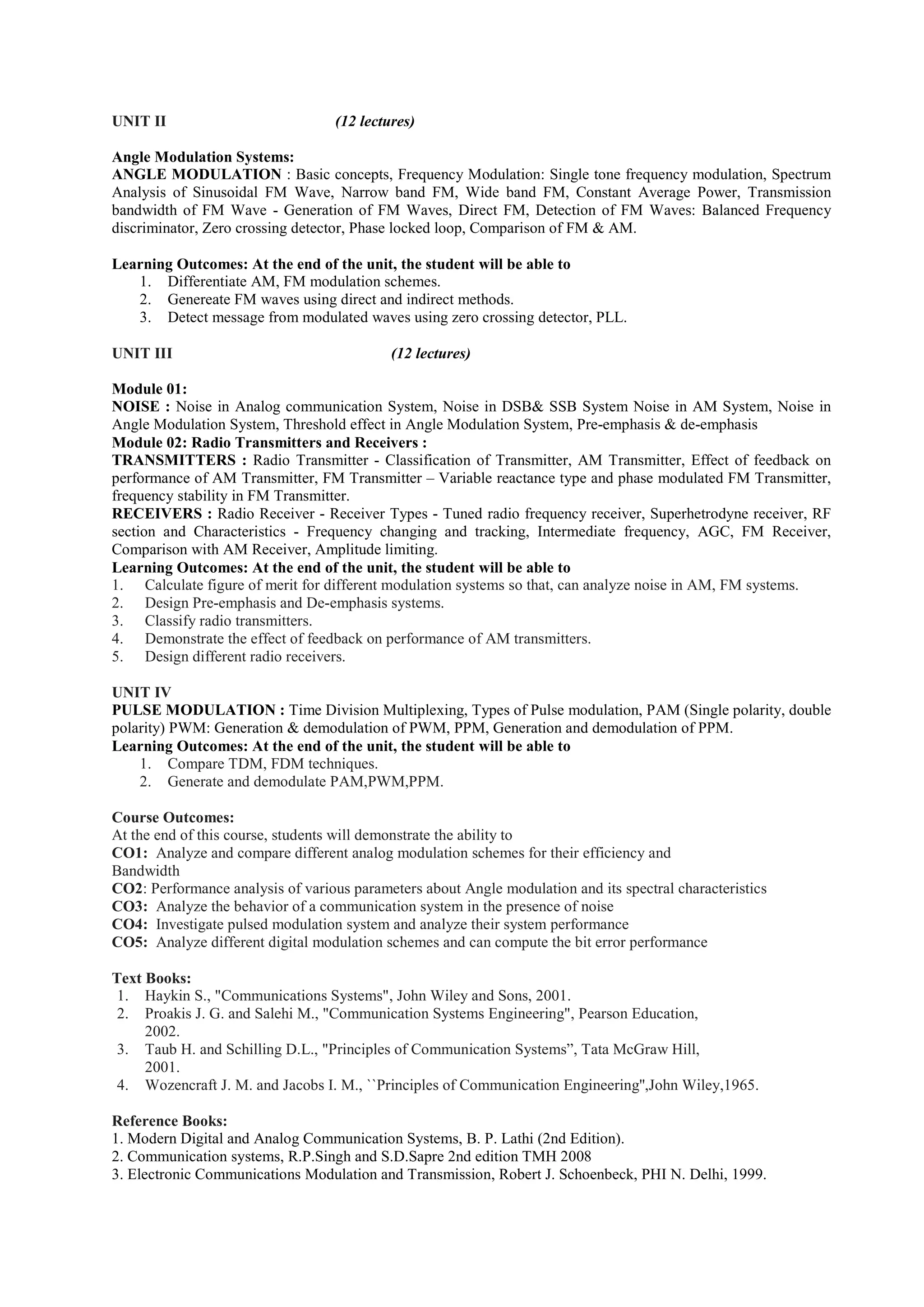 UNIT II (12 lectures)
Angle Modulation Systems:
ANGLE MODULATION : Basic concepts, Frequency Modulation: Single tone frequency modulation, Spectrum
Analysis of Sinusoidal FM Wave, Narrow band FM, Wide band FM, Constant Average Power, Transmission
bandwidth of FM Wave - Generation of FM Waves, Direct FM, Detection of FM Waves: Balanced Frequency
discriminator, Zero crossing detector, Phase locked loop, Comparison of FM & AM.
Learning Outcomes: At the end of the unit, the student will be able to
1. Differentiate AM, FM modulation schemes.
2. Genereate FM waves using direct and indirect methods.
3. Detect message from modulated waves using zero crossing detector, PLL.
UNIT III (12 lectures)
Module 01:
NOISE : Noise in Analog communication System, Noise in DSB& SSB System Noise in AM System, Noise in
Angle Modulation System, Threshold effect in Angle Modulation System, Pre-emphasis & de-emphasis
Module 02: Radio Transmitters and Receivers :
TRANSMITTERS : Radio Transmitter - Classification of Transmitter, AM Transmitter, Effect of feedback on
performance of AM Transmitter, FM Transmitter – Variable reactance type and phase modulated FM Transmitter,
frequency stability in FM Transmitter.
RECEIVERS : Radio Receiver - Receiver Types - Tuned radio frequency receiver, Superhetrodyne receiver, RF
section and Characteristics - Frequency changing and tracking, Intermediate frequency, AGC, FM Receiver,
Comparison with AM Receiver, Amplitude limiting.
Learning Outcomes: At the end of the unit, the student will be able to
1. Calculate figure of merit for different modulation systems so that, can analyze noise in AM, FM systems.
2. Design Pre-emphasis and De-emphasis systems.
3. Classify radio transmitters.
4. Demonstrate the effect of feedback on performance of AM transmitters.
5. Design different radio receivers.
UNIT IV
PULSE MODULATION : Time Division Multiplexing, Types of Pulse modulation, PAM (Single polarity, double
polarity) PWM: Generation & demodulation of PWM, PPM, Generation and demodulation of PPM.
Learning Outcomes: At the end of the unit, the student will be able to
1. Compare TDM, FDM techniques.
2. Generate and demodulate PAM,PWM,PPM.
Course Outcomes:
At the end of this course, students will demonstrate the ability to
CO1: Analyze and compare different analog modulation schemes for their efficiency and
Bandwidth
CO2: Performance analysis of various parameters about Angle modulation and its spectral characteristics
CO3: Analyze the behavior of a communication system in the presence of noise
CO4: Investigate pulsed modulation system and analyze their system performance
CO5: Analyze different digital modulation schemes and can compute the bit error performance
Text Books:
1. Haykin S., "Communications Systems", John Wiley and Sons, 2001.
2. Proakis J. G. and Salehi M., "Communication Systems Engineering", Pearson Education,
2002.
3. Taub H. and Schilling D.L., "Principles of Communication Systems”, Tata McGraw Hill,
2001.
4. Wozencraft J. M. and Jacobs I. M., ``Principles of Communication Engineering'',John Wiley,1965.
Reference Books:
1. Modern Digital and Analog Communication Systems, B. P. Lathi (2nd Edition).
2. Communication systems, R.P.Singh and S.D.Sapre 2nd edition TMH 2008
3. Electronic Communications Modulation and Transmission, Robert J. Schoenbeck, PHI N. Delhi, 1999.
 