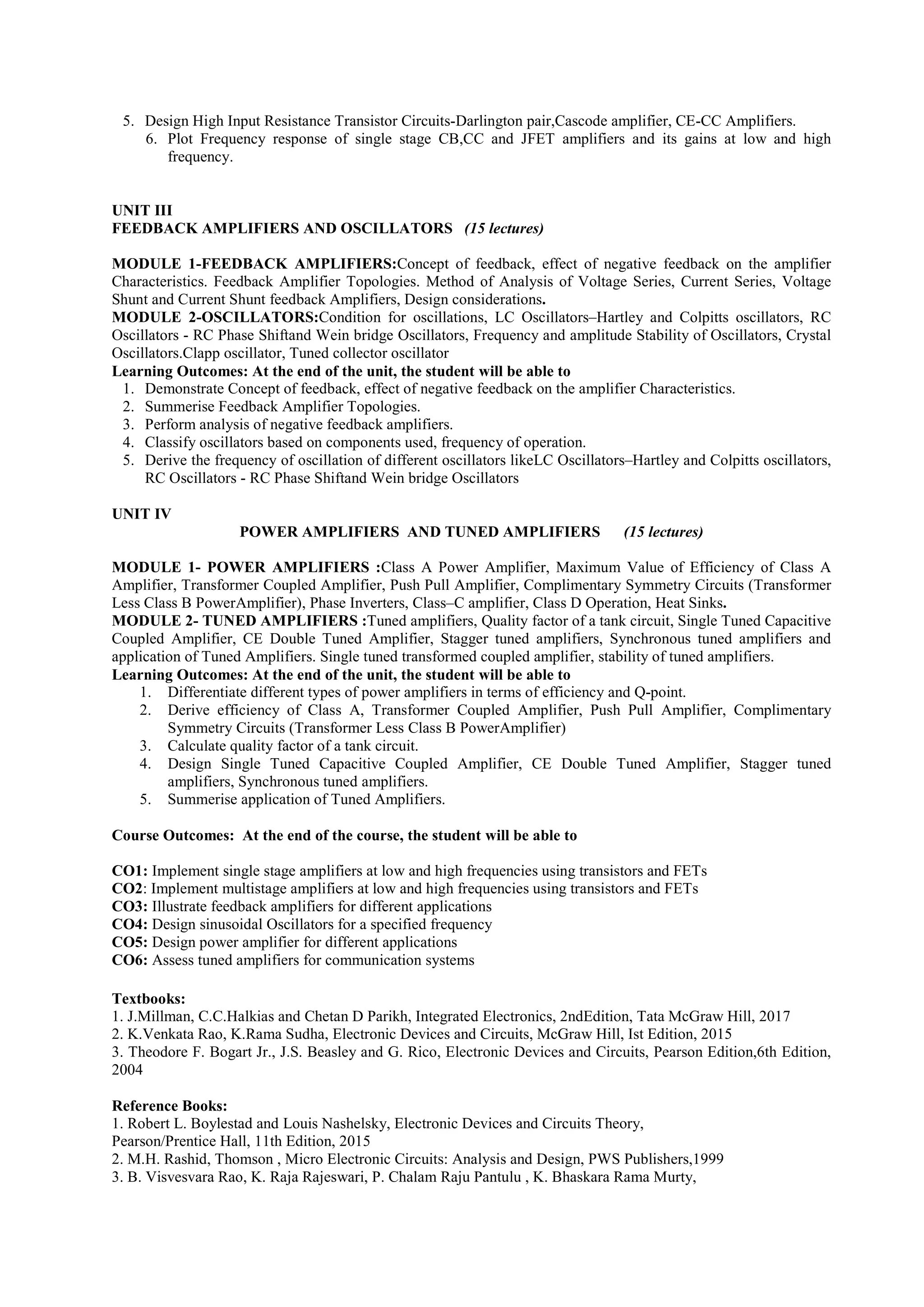 5. Design High Input Resistance Transistor Circuits-Darlington pair,Cascode amplifier, CE-CC Amplifiers.
6. Plot Frequency response of single stage CB,CC and JFET amplifiers and its gains at low and high
frequency.
UNIT III
FEEDBACK AMPLIFIERS AND OSCILLATORS (15 lectures)
MODULE 1-FEEDBACK AMPLIFIERS:Concept of feedback, effect of negative feedback on the amplifier
Characteristics. Feedback Amplifier Topologies. Method of Analysis of Voltage Series, Current Series, Voltage
Shunt and Current Shunt feedback Amplifiers, Design considerations.
MODULE 2-OSCILLATORS:Condition for oscillations, LC Oscillators–Hartley and Colpitts oscillators, RC
Oscillators - RC Phase Shiftand Wein bridge Oscillators, Frequency and amplitude Stability of Oscillators, Crystal
Oscillators.Clapp oscillator, Tuned collector oscillator
Learning Outcomes: At the end of the unit, the student will be able to
1. Demonstrate Concept of feedback, effect of negative feedback on the amplifier Characteristics.
2. Summerise Feedback Amplifier Topologies.
3. Perform analysis of negative feedback amplifiers.
4. Classify oscillators based on components used, frequency of operation.
5. Derive the frequency of oscillation of different oscillators likeLC Oscillators–Hartley and Colpitts oscillators,
RC Oscillators - RC Phase Shiftand Wein bridge Oscillators
UNIT IV
POWER AMPLIFIERS AND TUNED AMPLIFIERS (15 lectures)
MODULE 1- POWER AMPLIFIERS :Class A Power Amplifier, Maximum Value of Efficiency of Class A
Amplifier, Transformer Coupled Amplifier, Push Pull Amplifier, Complimentary Symmetry Circuits (Transformer
Less Class B PowerAmplifier), Phase Inverters, Class–C amplifier, Class D Operation, Heat Sinks.
MODULE 2- TUNED AMPLIFIERS :Tuned amplifiers, Quality factor of a tank circuit, Single Tuned Capacitive
Coupled Amplifier, CE Double Tuned Amplifier, Stagger tuned amplifiers, Synchronous tuned amplifiers and
application of Tuned Amplifiers. Single tuned transformed coupled amplifier, stability of tuned amplifiers.
Learning Outcomes: At the end of the unit, the student will be able to
1. Differentiate different types of power amplifiers in terms of efficiency and Q-point.
2. Derive efficiency of Class A, Transformer Coupled Amplifier, Push Pull Amplifier, Complimentary
Symmetry Circuits (Transformer Less Class B PowerAmplifier)
3. Calculate quality factor of a tank circuit.
4. Design Single Tuned Capacitive Coupled Amplifier, CE Double Tuned Amplifier, Stagger tuned
amplifiers, Synchronous tuned amplifiers.
5. Summerise application of Tuned Amplifiers.
Course Outcomes: At the end of the course, the student will be able to
CO1: Implement single stage amplifiers at low and high frequencies using transistors and FETs
CO2: Implement multistage amplifiers at low and high frequencies using transistors and FETs
CO3: Illustrate feedback amplifiers for different applications
CO4: Design sinusoidal Oscillators for a specified frequency
CO5: Design power amplifier for different applications
CO6: Assess tuned amplifiers for communication systems
Textbooks:
1. J.Millman, C.C.Halkias and Chetan D Parikh, Integrated Electronics, 2ndEdition, Tata McGraw Hill, 2017
2. K.Venkata Rao, K.Rama Sudha, Electronic Devices and Circuits, McGraw Hill, Ist Edition, 2015
3. Theodore F. Bogart Jr., J.S. Beasley and G. Rico, Electronic Devices and Circuits, Pearson Edition,6th Edition,
2004
Reference Books:
1. Robert L. Boylestad and Louis Nashelsky, Electronic Devices and Circuits Theory,
Pearson/Prentice Hall, 11th Edition, 2015
2. M.H. Rashid, Thomson , Micro Electronic Circuits: Analysis and Design, PWS Publishers,1999
3. B. Visvesvara Rao, K. Raja Rajeswari, P. Chalam Raju Pantulu , K. Bhaskara Rama Murty,
 