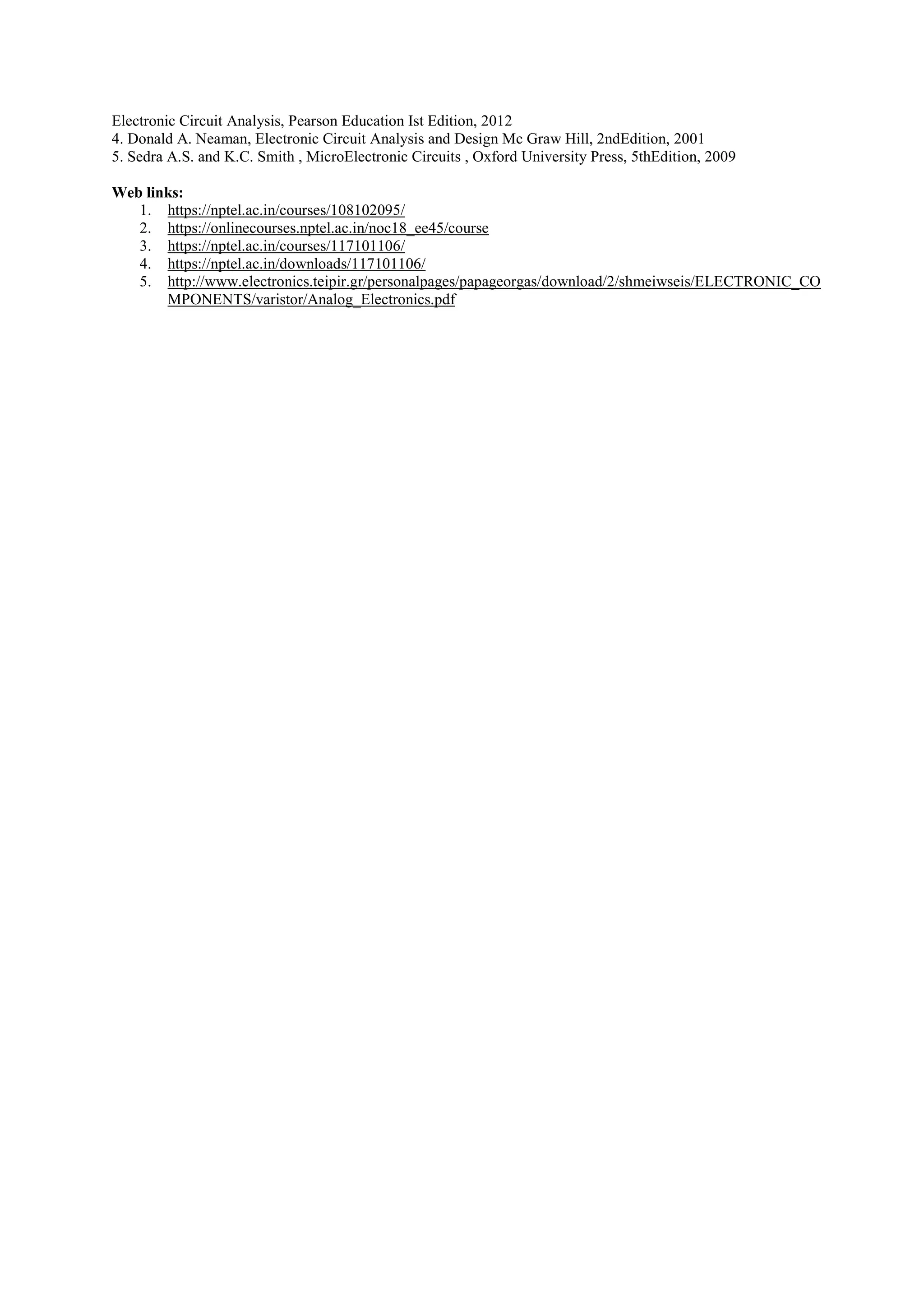 Electronic Circuit Analysis, Pearson Education Ist Edition, 2012
4. Donald A. Neaman, Electronic Circuit Analysis and Design Mc Graw Hill, 2ndEdition, 2001
5. Sedra A.S. and K.C. Smith , MicroElectronic Circuits , Oxford University Press, 5thEdition, 2009
Web links:
1. https://nptel.ac.in/courses/108102095/
2. https://onlinecourses.nptel.ac.in/noc18_ee45/course
3. https://nptel.ac.in/courses/117101106/
4. https://nptel.ac.in/downloads/117101106/
5. http://www.electronics.teipir.gr/personalpages/papageorgas/download/2/shmeiwseis/ELECTRONIC_CO
MPONENTS/varistor/Analog_Electronics.pdf
 