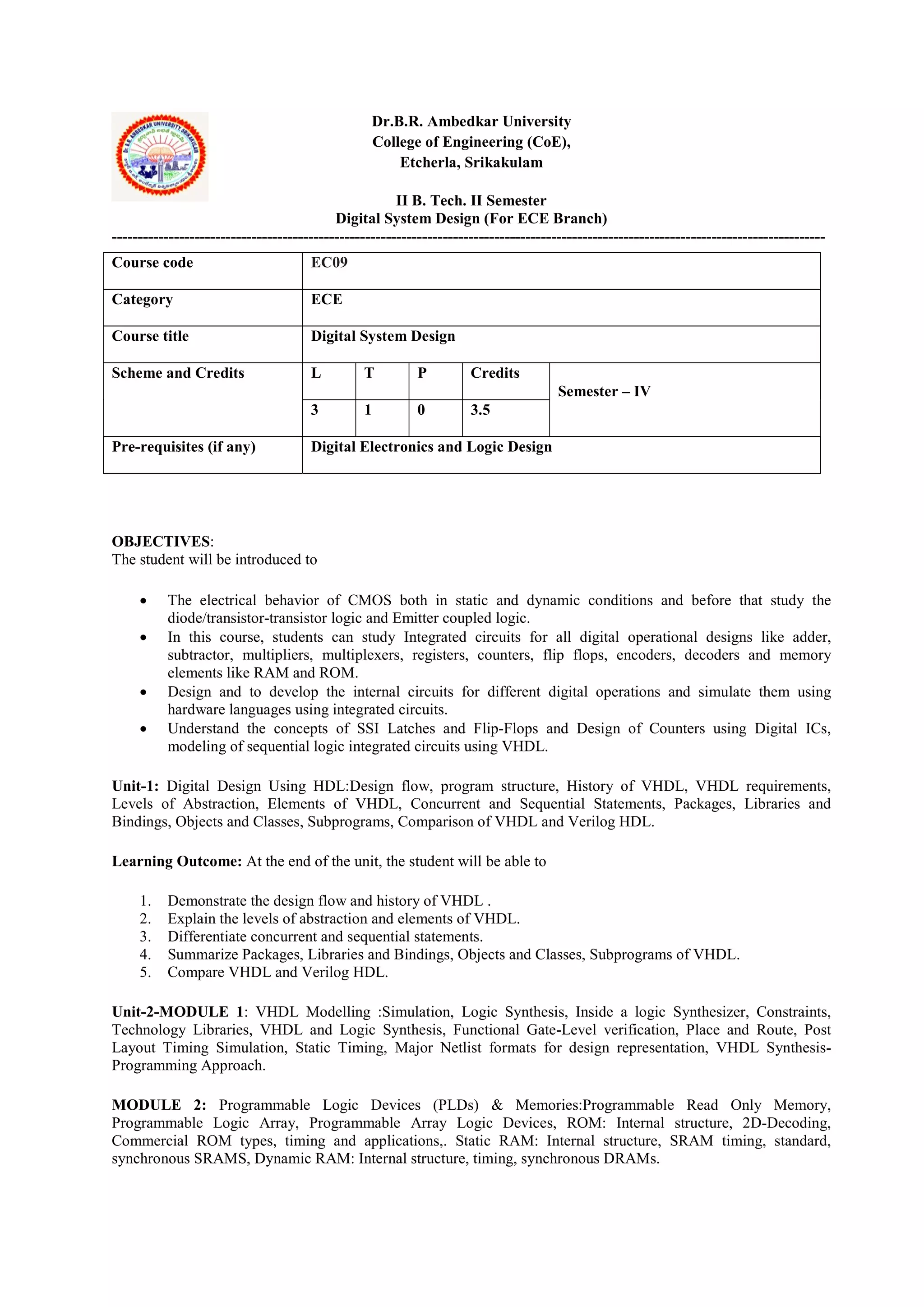 Dr.B.R. Ambedkar University
College of Engineering (CoE),
Etcherla, Srikakulam
II B. Tech. II Semester
Digital System Design (For ECE Branch)
------------------------------------------------------------------------------------------------------------------------------------------
OBJECTIVES:
The student will be introduced to
 The electrical behavior of CMOS both in static and dynamic conditions and before that study the
diode/transistor-transistor logic and Emitter coupled logic.
 In this course, students can study Integrated circuits for all digital operational designs like adder,
subtractor, multipliers, multiplexers, registers, counters, flip flops, encoders, decoders and memory
elements like RAM and ROM.
 Design and to develop the internal circuits for different digital operations and simulate them using
hardware languages using integrated circuits.
 Understand the concepts of SSI Latches and Flip-Flops and Design of Counters using Digital ICs,
modeling of sequential logic integrated circuits using VHDL.
Unit-1: Digital Design Using HDL:Design flow, program structure, History of VHDL, VHDL requirements,
Levels of Abstraction, Elements of VHDL, Concurrent and Sequential Statements, Packages, Libraries and
Bindings, Objects and Classes, Subprograms, Comparison of VHDL and Verilog HDL.
Learning Outcome: At the end of the unit, the student will be able to
1. Demonstrate the design flow and history of VHDL .
2. Explain the levels of abstraction and elements of VHDL.
3. Differentiate concurrent and sequential statements.
4. Summarize Packages, Libraries and Bindings, Objects and Classes, Subprograms of VHDL.
5. Compare VHDL and Verilog HDL.
Unit-2-MODULE 1: VHDL Modelling :Simulation, Logic Synthesis, Inside a logic Synthesizer, Constraints,
Technology Libraries, VHDL and Logic Synthesis, Functional Gate-Level verification, Place and Route, Post
Layout Timing Simulation, Static Timing, Major Netlist formats for design representation, VHDL Synthesis-
Programming Approach.
MODULE 2: Programmable Logic Devices (PLDs) & Memories:Programmable Read Only Memory,
Programmable Logic Array, Programmable Array Logic Devices, ROM: Internal structure, 2D-Decoding,
Commercial ROM types, timing and applications,. Static RAM: Internal structure, SRAM timing, standard,
synchronous SRAMS, Dynamic RAM: Internal structure, timing, synchronous DRAMs.
Course code EC09
Category ECE
Course title Digital System Design
Scheme and Credits L T P Credits
Semester – IV
3 1 0 3.5
Pre-requisites (if any) Digital Electronics and Logic Design
 