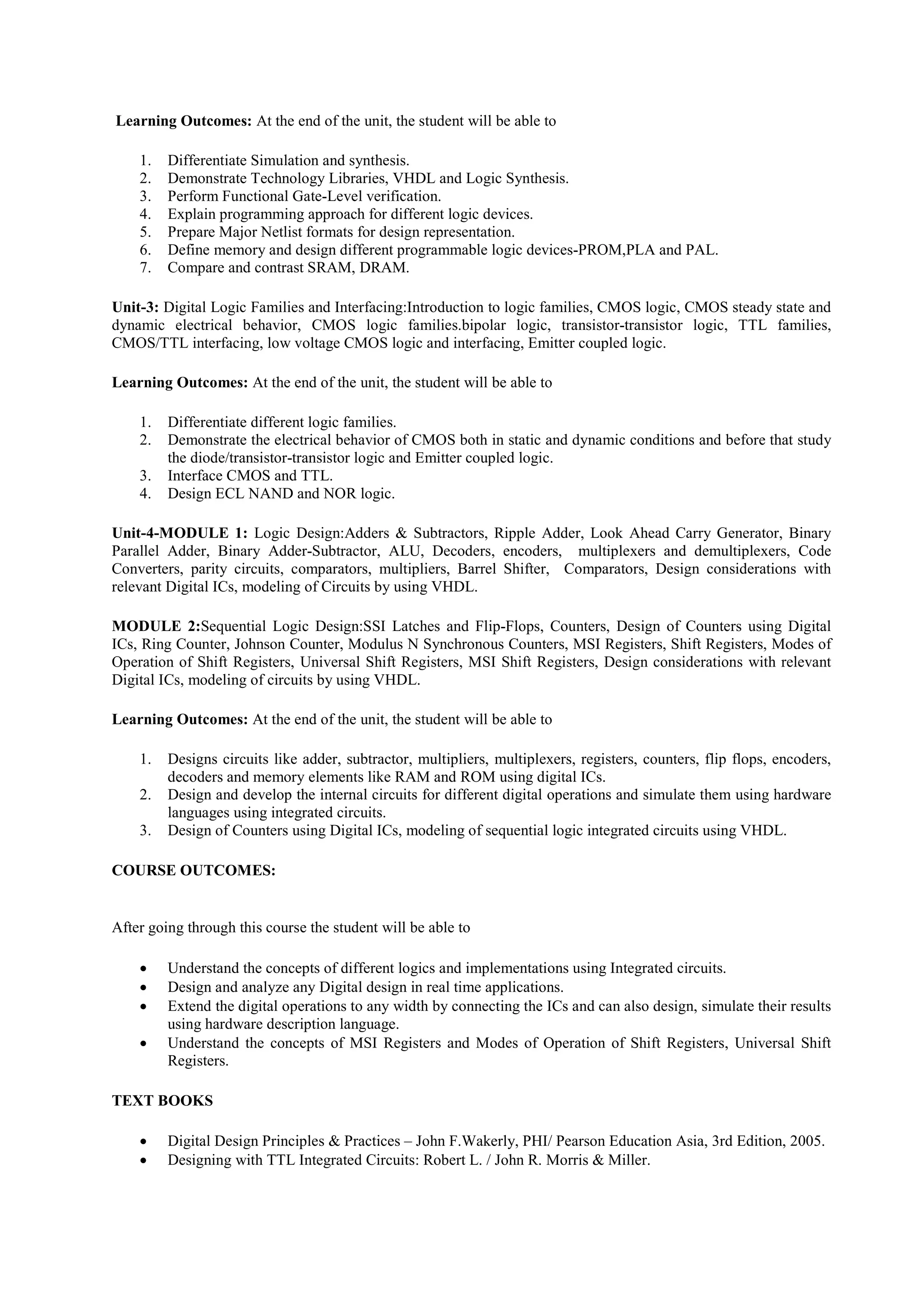 Learning Outcomes: At the end of the unit, the student will be able to
1. Differentiate Simulation and synthesis.
2. Demonstrate Technology Libraries, VHDL and Logic Synthesis.
3. Perform Functional Gate-Level verification.
4. Explain programming approach for different logic devices.
5. Prepare Major Netlist formats for design representation.
6. Define memory and design different programmable logic devices-PROM,PLA and PAL.
7. Compare and contrast SRAM, DRAM.
Unit-3: Digital Logic Families and Interfacing:Introduction to logic families, CMOS logic, CMOS steady state and
dynamic electrical behavior, CMOS logic families.bipolar logic, transistor-transistor logic, TTL families,
CMOS/TTL interfacing, low voltage CMOS logic and interfacing, Emitter coupled logic.
Learning Outcomes: At the end of the unit, the student will be able to
1. Differentiate different logic families.
2. Demonstrate the electrical behavior of CMOS both in static and dynamic conditions and before that study
the diode/transistor-transistor logic and Emitter coupled logic.
3. Interface CMOS and TTL.
4. Design ECL NAND and NOR logic.
Unit-4-MODULE 1: Logic Design:Adders & Subtractors, Ripple Adder, Look Ahead Carry Generator, Binary
Parallel Adder, Binary Adder-Subtractor, ALU, Decoders, encoders, multiplexers and demultiplexers, Code
Converters, parity circuits, comparators, multipliers, Barrel Shifter, Comparators, Design considerations with
relevant Digital ICs, modeling of Circuits by using VHDL.
MODULE 2:Sequential Logic Design:SSI Latches and Flip-Flops, Counters, Design of Counters using Digital
ICs, Ring Counter, Johnson Counter, Modulus N Synchronous Counters, MSI Registers, Shift Registers, Modes of
Operation of Shift Registers, Universal Shift Registers, MSI Shift Registers, Design considerations with relevant
Digital ICs, modeling of circuits by using VHDL.
Learning Outcomes: At the end of the unit, the student will be able to
1. Designs circuits like adder, subtractor, multipliers, multiplexers, registers, counters, flip flops, encoders,
decoders and memory elements like RAM and ROM using digital ICs.
2. Design and develop the internal circuits for different digital operations and simulate them using hardware
languages using integrated circuits.
3. Design of Counters using Digital ICs, modeling of sequential logic integrated circuits using VHDL.
COURSE OUTCOMES:
After going through this course the student will be able to
 Understand the concepts of different logics and implementations using Integrated circuits.
 Design and analyze any Digital design in real time applications.
 Extend the digital operations to any width by connecting the ICs and can also design, simulate their results
using hardware description language.
 Understand the concepts of MSI Registers and Modes of Operation of Shift Registers, Universal Shift
Registers.
TEXT BOOKS
 Digital Design Principles & Practices – John F.Wakerly, PHI/ Pearson Education Asia, 3rd Edition, 2005.
 Designing with TTL Integrated Circuits: Robert L. / John R. Morris & Miller.
 