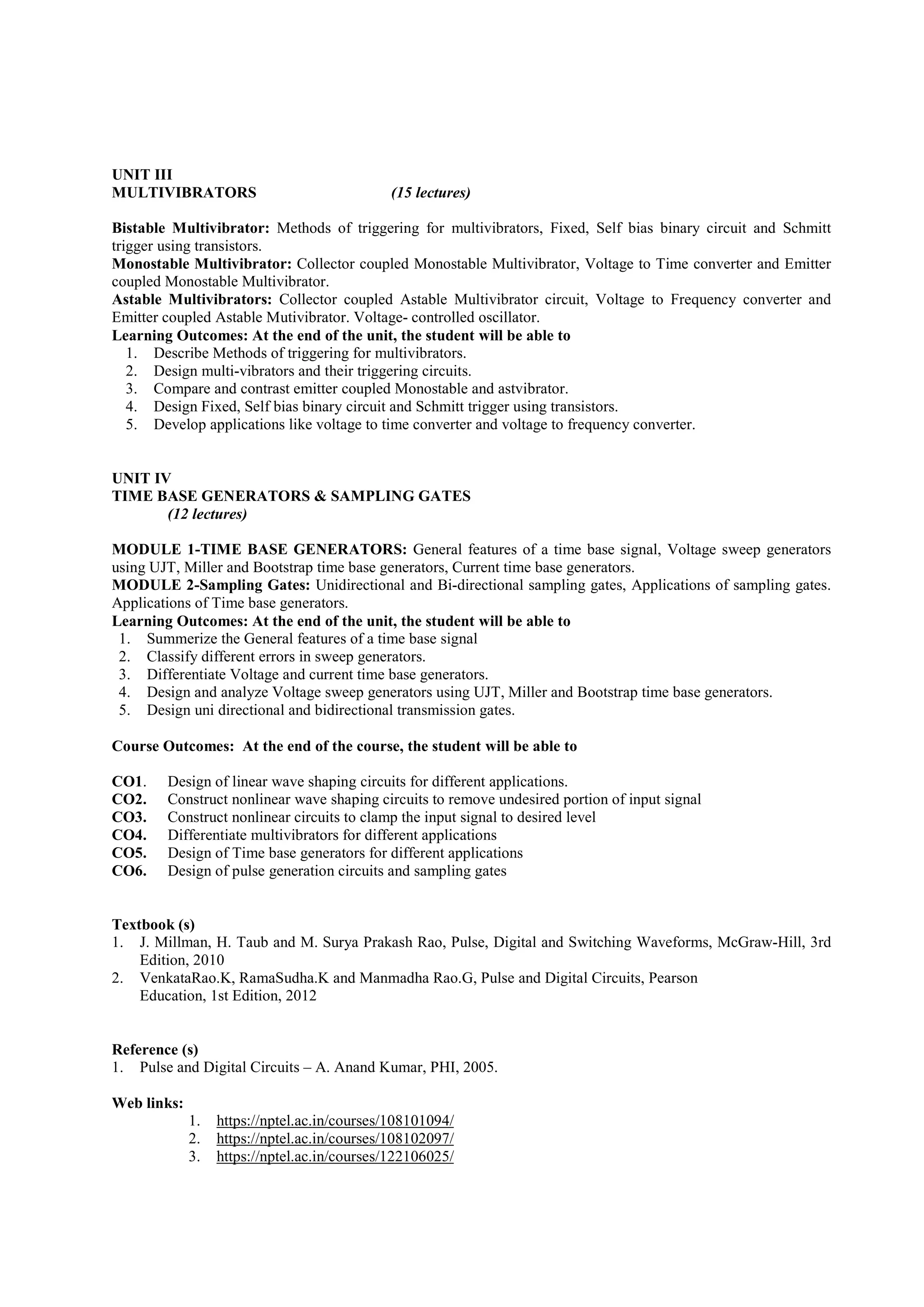 UNIT III
MULTIVIBRATORS (15 lectures)
Bistable Multivibrator: Methods of triggering for multivibrators, Fixed, Self bias binary circuit and Schmitt
trigger using transistors.
Monostable Multivibrator: Collector coupled Monostable Multivibrator, Voltage to Time converter and Emitter
coupled Monostable Multivibrator.
Astable Multivibrators: Collector coupled Astable Multivibrator circuit, Voltage to Frequency converter and
Emitter coupled Astable Mutivibrator. Voltage- controlled oscillator.
Learning Outcomes: At the end of the unit, the student will be able to
1. Describe Methods of triggering for multivibrators.
2. Design multi-vibrators and their triggering circuits.
3. Compare and contrast emitter coupled Monostable and astvibrator.
4. Design Fixed, Self bias binary circuit and Schmitt trigger using transistors.
5. Develop applications like voltage to time converter and voltage to frequency converter.
UNIT IV
TIME BASE GENERATORS & SAMPLING GATES
(12 lectures)
MODULE 1-TIME BASE GENERATORS: General features of a time base signal, Voltage sweep generators
using UJT, Miller and Bootstrap time base generators, Current time base generators.
MODULE 2-Sampling Gates: Unidirectional and Bi-directional sampling gates, Applications of sampling gates.
Applications of Time base generators.
Learning Outcomes: At the end of the unit, the student will be able to
1. Summerize the General features of a time base signal
2. Classify different errors in sweep generators.
3. Differentiate Voltage and current time base generators.
4. Design and analyze Voltage sweep generators using UJT, Miller and Bootstrap time base generators.
5. Design uni directional and bidirectional transmission gates.
Course Outcomes: At the end of the course, the student will be able to
CO1. Design of linear wave shaping circuits for different applications.
CO2. Construct nonlinear wave shaping circuits to remove undesired portion of input signal
CO3. Construct nonlinear circuits to clamp the input signal to desired level
CO4. Differentiate multivibrators for different applications
CO5. Design of Time base generators for different applications
CO6. Design of pulse generation circuits and sampling gates
Textbook (s)
1. J. Millman, H. Taub and M. Surya Prakash Rao, Pulse, Digital and Switching Waveforms, McGraw-Hill, 3rd
Edition, 2010
2. VenkataRao.K, RamaSudha.K and Manmadha Rao.G, Pulse and Digital Circuits, Pearson
Education, 1st Edition, 2012
Reference (s)
1. Pulse and Digital Circuits – A. Anand Kumar, PHI, 2005.
Web links:
1. https://nptel.ac.in/courses/108101094/
2. https://nptel.ac.in/courses/108102097/
3. https://nptel.ac.in/courses/122106025/
 