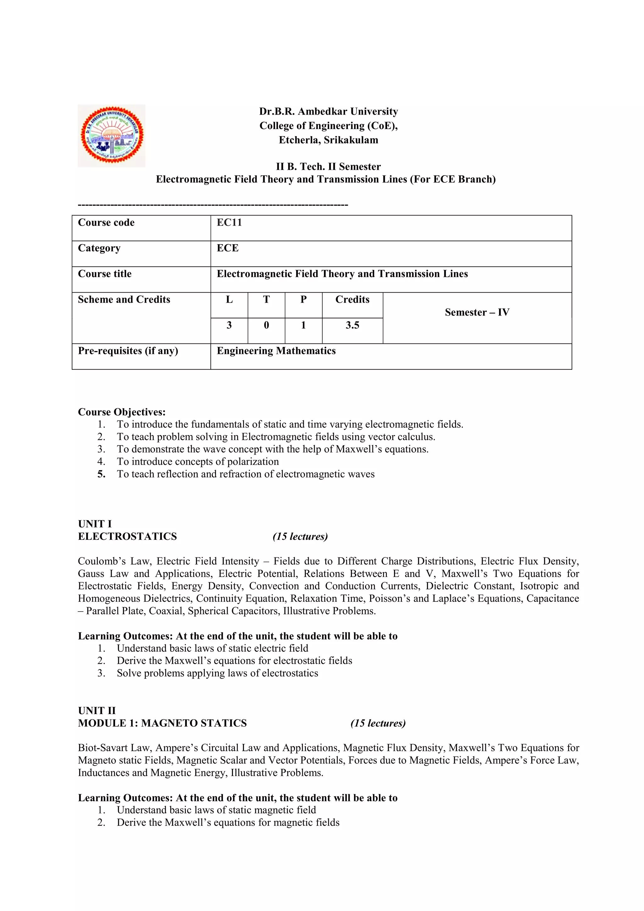Dr.B.R. Ambedkar University
College of Engineering (CoE),
Etcherla, Srikakulam
II B. Tech. II Semester
Electromagnetic Field Theory and Transmission Lines (For ECE Branch)
---------------------------------------------------------------------------
Course Objectives:
1. To introduce the fundamentals of static and time varying electromagnetic fields.
2. To teach problem solving in Electromagnetic fields using vector calculus.
3. To demonstrate the wave concept with the help of Maxwell’s equations.
4. To introduce concepts of polarization
5. To teach reflection and refraction of electromagnetic waves
UNIT I
ELECTROSTATICS (15 lectures)
Coulomb’s Law, Electric Field Intensity – Fields due to Different Charge Distributions, Electric Flux Density,
Gauss Law and Applications, Electric Potential, Relations Between E and V, Maxwell’s Two Equations for
Electrostatic Fields, Energy Density, Convection and Conduction Currents, Dielectric Constant, Isotropic and
Homogeneous Dielectrics, Continuity Equation, Relaxation Time, Poisson’s and Laplace’s Equations, Capacitance
– Parallel Plate, Coaxial, Spherical Capacitors, Illustrative Problems.
Learning Outcomes: At the end of the unit, the student will be able to
1. Understand basic laws of static electric field
2. Derive the Maxwell’s equations for electrostatic fields
3. Solve problems applying laws of electrostatics
UNIT II
MODULE 1: MAGNETO STATICS (15 lectures)
Biot-Savart Law, Ampere’s Circuital Law and Applications, Magnetic Flux Density, Maxwell’s Two Equations for
Magneto static Fields, Magnetic Scalar and Vector Potentials, Forces due to Magnetic Fields, Ampere’s Force Law,
Inductances and Magnetic Energy, Illustrative Problems.
Learning Outcomes: At the end of the unit, the student will be able to
1. Understand basic laws of static magnetic field
2. Derive the Maxwell’s equations for magnetic fields
Course code EC11
Category ECE
Course title Electromagnetic Field Theory and Transmission Lines
Scheme and Credits L T P Credits
Semester – IV
3 0 1 3.5
Pre-requisites (if any) Engineering Mathematics
 