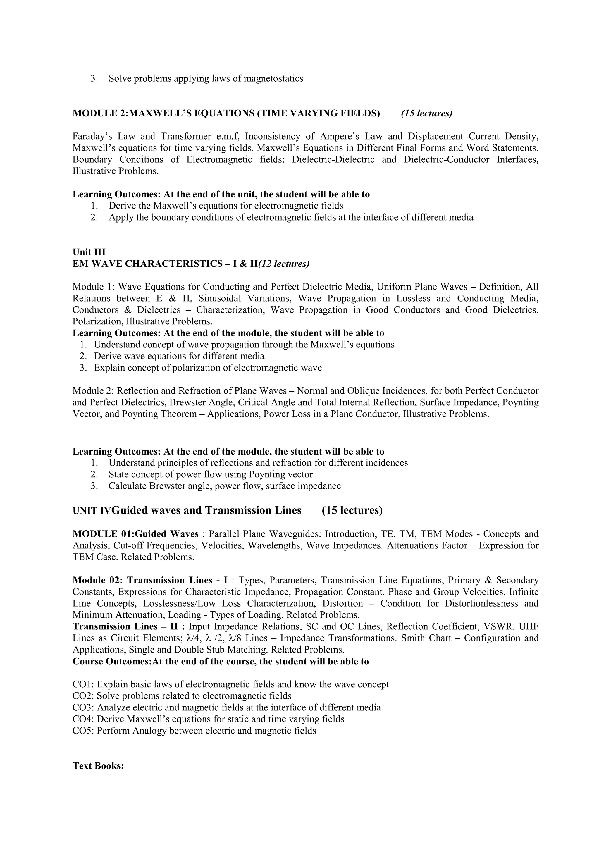 3. Solve problems applying laws of magnetostatics
MODULE 2:MAXWELL’S EQUATIONS (TIME VARYING FIELDS) (15 lectures)
Faraday’s Law and Transformer e.m.f, Inconsistency of Ampere’s Law and Displacement Current Density,
Maxwell’s equations for time varying fields, Maxwell’s Equations in Different Final Forms and Word Statements.
Boundary Conditions of Electromagnetic fields: Dielectric-Dielectric and Dielectric-Conductor Interfaces,
Illustrative Problems.
Learning Outcomes: At the end of the unit, the student will be able to
1. Derive the Maxwell’s equations for electromagnetic fields
2. Apply the boundary conditions of electromagnetic fields at the interface of different media
Unit III
EM WAVE CHARACTERISTICS – I & II(12 lectures)
Module 1: Wave Equations for Conducting and Perfect Dielectric Media, Uniform Plane Waves – Definition, All
Relations between E & H, Sinusoidal Variations, Wave Propagation in Lossless and Conducting Media,
Conductors & Dielectrics – Characterization, Wave Propagation in Good Conductors and Good Dielectrics,
Polarization, Illustrative Problems.
Learning Outcomes: At the end of the module, the student will be able to
1. Understand concept of wave propagation through the Maxwell’s equations
2. Derive wave equations for different media
3. Explain concept of polarization of electromagnetic wave
Module 2: Reflection and Refraction of Plane Waves – Normal and Oblique Incidences, for both Perfect Conductor
and Perfect Dielectrics, Brewster Angle, Critical Angle and Total Internal Reflection, Surface Impedance, Poynting
Vector, and Poynting Theorem – Applications, Power Loss in a Plane Conductor, Illustrative Problems.
Learning Outcomes: At the end of the module, the student will be able to
1. Understand principles of reflections and refraction for different incidences
2. State concept of power flow using Poynting vector
3. Calculate Brewster angle, power flow, surface impedance
UNIT IVGuided waves and Transmission Lines (15 lectures)
MODULE 01:Guided Waves : Parallel Plane Waveguides: Introduction, TE, TM, TEM Modes - Concepts and
Analysis, Cut-off Frequencies, Velocities, Wavelengths, Wave Impedances. Attenuations Factor – Expression for
TEM Case. Related Problems.
Module 02: Transmission Lines - I : Types, Parameters, Transmission Line Equations, Primary & Secondary
Constants, Expressions for Characteristic Impedance, Propagation Constant, Phase and Group Velocities, Infinite
Line Concepts, Losslessness/Low Loss Characterization, Distortion – Condition for Distortionlessness and
Minimum Attenuation, Loading - Types of Loading. Related Problems.
Transmission Lines – II : Input Impedance Relations, SC and OC Lines, Reflection Coefficient, VSWR. UHF
Lines as Circuit Elements; λ/4, λ /2, λ/8 Lines – Impedance Transformations. Smith Chart – Configuration and
Applications, Single and Double Stub Matching. Related Problems.
Course Outcomes:At the end of the course, the student will be able to
CO1: Explain basic laws of electromagnetic fields and know the wave concept
CO2: Solve problems related to electromagnetic fields
CO3: Analyze electric and magnetic fields at the interface of different media
CO4: Derive Maxwell’s equations for static and time varying fields
CO5: Perform Analogy between electric and magnetic fields
Text Books:
 