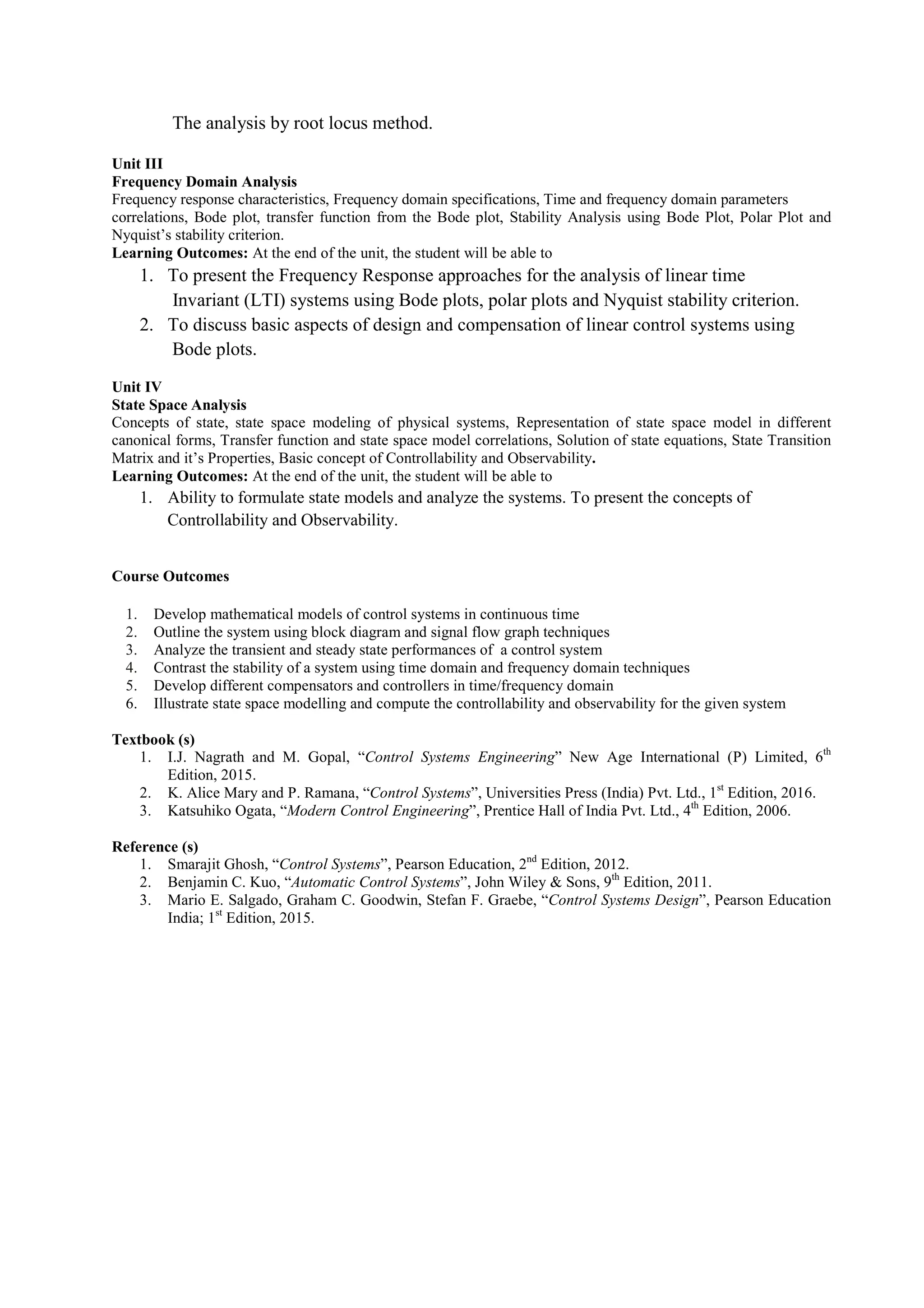 The analysis by root locus method.
Unit III
Frequency Domain Analysis
Frequency response characteristics, Frequency domain specifications, Time and frequency domain parameters
correlations, Bode plot, transfer function from the Bode plot, Stability Analysis using Bode Plot, Polar Plot and
Nyquist’s stability criterion.
Learning Outcomes: At the end of the unit, the student will be able to
1. To present the Frequency Response approaches for the analysis of linear time
Invariant (LTI) systems using Bode plots, polar plots and Nyquist stability criterion.
2. To discuss basic aspects of design and compensation of linear control systems using
Bode plots.
Unit IV
State Space Analysis
Concepts of state, state space modeling of physical systems, Representation of state space model in different
canonical forms, Transfer function and state space model correlations, Solution of state equations, State Transition
Matrix and it’s Properties, Basic concept of Controllability and Observability.
Learning Outcomes: At the end of the unit, the student will be able to
1. Ability to formulate state models and analyze the systems. To present the concepts of
Controllability and Observability.
Course Outcomes
1. Develop mathematical models of control systems in continuous time
2. Outline the system using block diagram and signal flow graph techniques
3. Analyze the transient and steady state performances of a control system
4. Contrast the stability of a system using time domain and frequency domain techniques
5. Develop different compensators and controllers in time/frequency domain
6. Illustrate state space modelling and compute the controllability and observability for the given system
Textbook (s)
1. I.J. Nagrath and M. Gopal, “Control Systems Engineering” New Age International (P) Limited, 6th
Edition, 2015.
2. K. Alice Mary and P. Ramana, “Control Systems”, Universities Press (India) Pvt. Ltd., 1st
Edition, 2016.
3. Katsuhiko Ogata, “Modern Control Engineering”, Prentice Hall of India Pvt. Ltd., 4th
Edition, 2006.
Reference (s)
1. Smarajit Ghosh, “Control Systems”, Pearson Education, 2nd
Edition, 2012.
2. Benjamin C. Kuo, “Automatic Control Systems”, John Wiley & Sons, 9th
Edition, 2011.
3. Mario E. Salgado, Graham C. Goodwin, Stefan F. Graebe, “Control Systems Design”, Pearson Education
India; 1st
Edition, 2015.
 