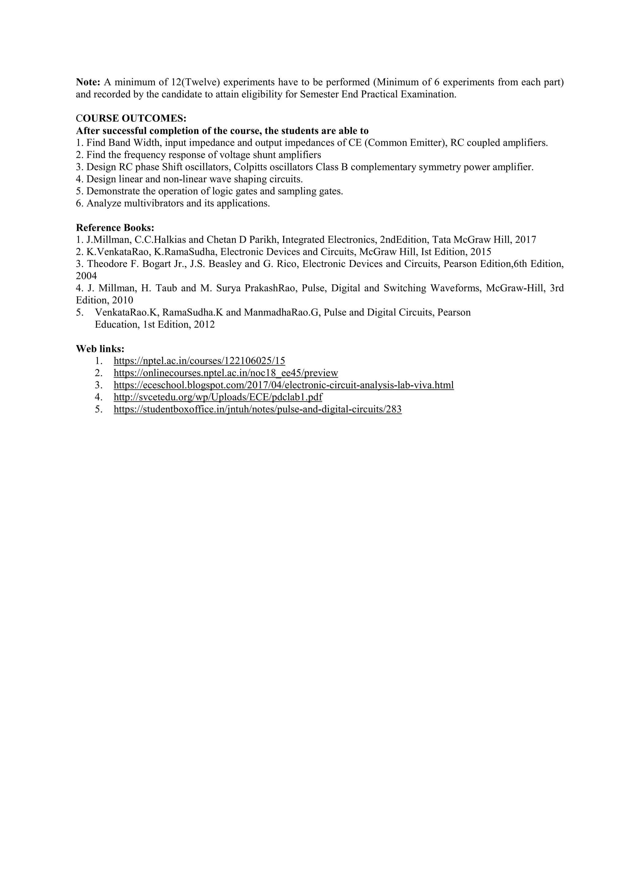 Note: A minimum of 12(Twelve) experiments have to be performed (Minimum of 6 experiments from each part)
and recorded by the candidate to attain eligibility for Semester End Practical Examination.
COURSE OUTCOMES:
After successful completion of the course, the students are able to
1. Find Band Width, input impedance and output impedances of CE (Common Emitter), RC coupled amplifiers.
2. Find the frequency response of voltage shunt amplifiers
3. Design RC phase Shift oscillators, Colpitts oscillators Class B complementary symmetry power amplifier.
4. Design linear and non-linear wave shaping circuits.
5. Demonstrate the operation of logic gates and sampling gates.
6. Analyze multivibrators and its applications.
Reference Books:
1. J.Millman, C.C.Halkias and Chetan D Parikh, Integrated Electronics, 2ndEdition, Tata McGraw Hill, 2017
2. K.VenkataRao, K.RamaSudha, Electronic Devices and Circuits, McGraw Hill, Ist Edition, 2015
3. Theodore F. Bogart Jr., J.S. Beasley and G. Rico, Electronic Devices and Circuits, Pearson Edition,6th Edition,
2004
4. J. Millman, H. Taub and M. Surya PrakashRao, Pulse, Digital and Switching Waveforms, McGraw-Hill, 3rd
Edition, 2010
5. VenkataRao.K, RamaSudha.K and ManmadhaRao.G, Pulse and Digital Circuits, Pearson
Education, 1st Edition, 2012
Web links:
1. https://nptel.ac.in/courses/122106025/15
2. https://onlinecourses.nptel.ac.in/noc18_ee45/preview
3. https://eceschool.blogspot.com/2017/04/electronic-circuit-analysis-lab-viva.html
4. http://svcetedu.org/wp/Uploads/ECE/pdclab1.pdf
5. https://studentboxoffice.in/jntuh/notes/pulse-and-digital-circuits/283
 