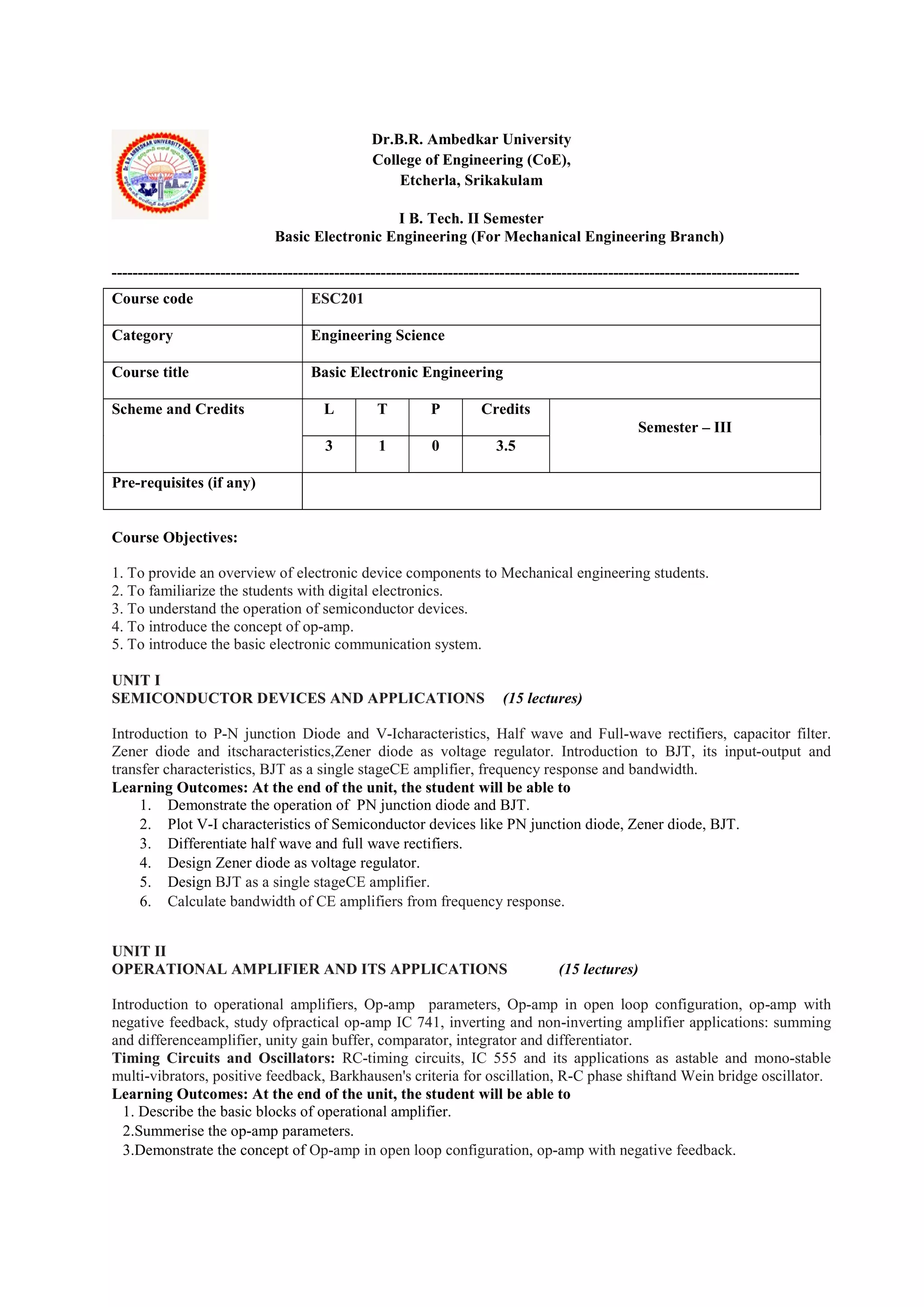 Dr.B.R. Ambedkar University
College of Engineering (CoE),
Etcherla, Srikakulam
I B. Tech. II Semester
Basic Electronic Engineering (For Mechanical Engineering Branch)
-------------------------------------------------------------------------------------------------------------------------------------
Course Objectives:
1. To provide an overview of electronic device components to Mechanical engineering students.
2. To familiarize the students with digital electronics.
3. To understand the operation of semiconductor devices.
4. To introduce the concept of op-amp.
5. To introduce the basic electronic communication system.
UNIT I
SEMICONDUCTOR DEVICES AND APPLICATIONS (15 lectures)
Introduction to P-N junction Diode and V-Icharacteristics, Half wave and Full-wave rectifiers, capacitor filter.
Zener diode and itscharacteristics,Zener diode as voltage regulator. Introduction to BJT, its input-output and
transfer characteristics, BJT as a single stageCE amplifier, frequency response and bandwidth.
Learning Outcomes: At the end of the unit, the student will be able to
1. Demonstrate the operation of PN junction diode and BJT.
2. Plot V-I characteristics of Semiconductor devices like PN junction diode, Zener diode, BJT.
3. Differentiate half wave and full wave rectifiers.
4. Design Zener diode as voltage regulator.
5. Design BJT as a single stageCE amplifier.
6. Calculate bandwidth of CE amplifiers from frequency response.
UNIT II
OPERATIONAL AMPLIFIER AND ITS APPLICATIONS (15 lectures)
Introduction to operational amplifiers, Op-amp parameters, Op-amp in open loop configuration, op-amp with
negative feedback, study ofpractical op-amp IC 741, inverting and non-inverting amplifier applications: summing
and differenceamplifier, unity gain buffer, comparator, integrator and differentiator.
Timing Circuits and Oscillators: RC-timing circuits, IC 555 and its applications as astable and mono-stable
multi-vibrators, positive feedback, Barkhausen's criteria for oscillation, R-C phase shiftand Wein bridge oscillator.
Learning Outcomes: At the end of the unit, the student will be able to
1. Describe the basic blocks of operational amplifier.
2.Summerise the op-amp parameters.
3.Demonstrate the concept of Op-amp in open loop configuration, op-amp with negative feedback.
Course code ESC201
Category Engineering Science
Course title Basic Electronic Engineering
Scheme and Credits L T P Credits
Semester – III
3 1 0 3.5
Pre-requisites (if any)
 