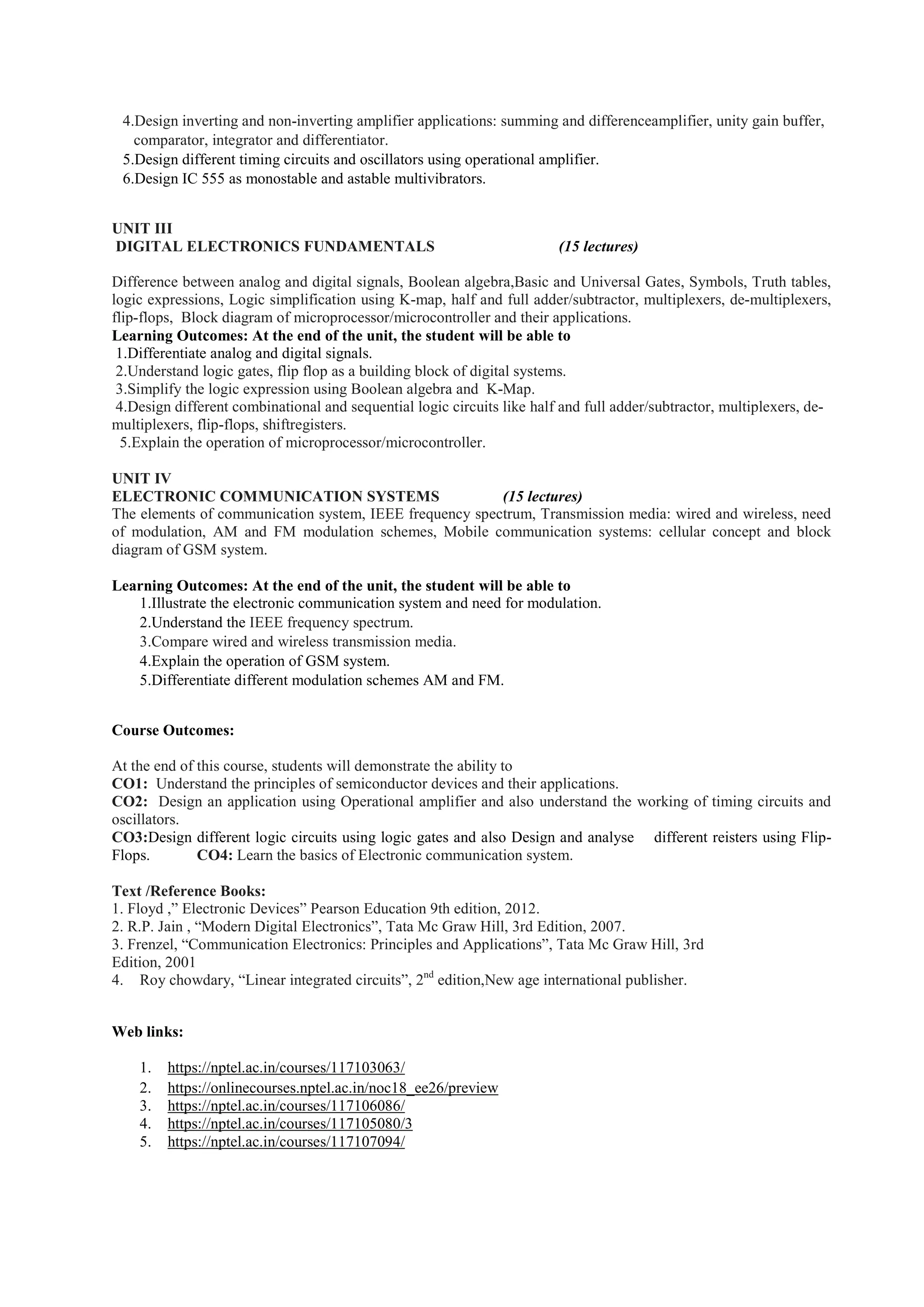 4.Design inverting and non-inverting amplifier applications: summing and differenceamplifier, unity gain buffer,
comparator, integrator and differentiator.
5.Design different timing circuits and oscillators using operational amplifier.
6.Design IC 555 as monostable and astable multivibrators.
UNIT III
DIGITAL ELECTRONICS FUNDAMENTALS (15 lectures)
Difference between analog and digital signals, Boolean algebra,Basic and Universal Gates, Symbols, Truth tables,
logic expressions, Logic simplification using K-map, half and full adder/subtractor, multiplexers, de-multiplexers,
flip-flops, Block diagram of microprocessor/microcontroller and their applications.
Learning Outcomes: At the end of the unit, the student will be able to
1.Differentiate analog and digital signals.
2.Understand logic gates, flip flop as a building block of digital systems.
3.Simplify the logic expression using Boolean algebra and K-Map.
4.Design different combinational and sequential logic circuits like half and full adder/subtractor, multiplexers, de-
multiplexers, flip-flops, shiftregisters.
5.Explain the operation of microprocessor/microcontroller.
UNIT IV
ELECTRONIC COMMUNICATION SYSTEMS (15 lectures)
The elements of communication system, IEEE frequency spectrum, Transmission media: wired and wireless, need
of modulation, AM and FM modulation schemes, Mobile communication systems: cellular concept and block
diagram of GSM system.
Learning Outcomes: At the end of the unit, the student will be able to
1.Illustrate the electronic communication system and need for modulation.
2.Understand the IEEE frequency spectrum.
3.Compare wired and wireless transmission media.
4.Explain the operation of GSM system.
5.Differentiate different modulation schemes AM and FM.
Course Outcomes:
At the end of this course, students will demonstrate the ability to
CO1: Understand the principles of semiconductor devices and their applications.
CO2: Design an application using Operational amplifier and also understand the working of timing circuits and
oscillators.
CO3:Design different logic circuits using logic gates and also Design and analyse different reisters using Flip-
Flops. CO4: Learn the basics of Electronic communication system.
Text /Reference Books:
1. Floyd ,” Electronic Devices” Pearson Education 9th edition, 2012.
2. R.P. Jain , “Modern Digital Electronics”, Tata Mc Graw Hill, 3rd Edition, 2007.
3. Frenzel, “Communication Electronics: Principles and Applications”, Tata Mc Graw Hill, 3rd
Edition, 2001
4. Roy chowdary, “Linear integrated circuits”, 2nd
edition,New age international publisher.
Web links:
1. https://nptel.ac.in/courses/117103063/
2. https://onlinecourses.nptel.ac.in/noc18_ee26/preview
3. https://nptel.ac.in/courses/117106086/
4. https://nptel.ac.in/courses/117105080/3
5. https://nptel.ac.in/courses/117107094/
 